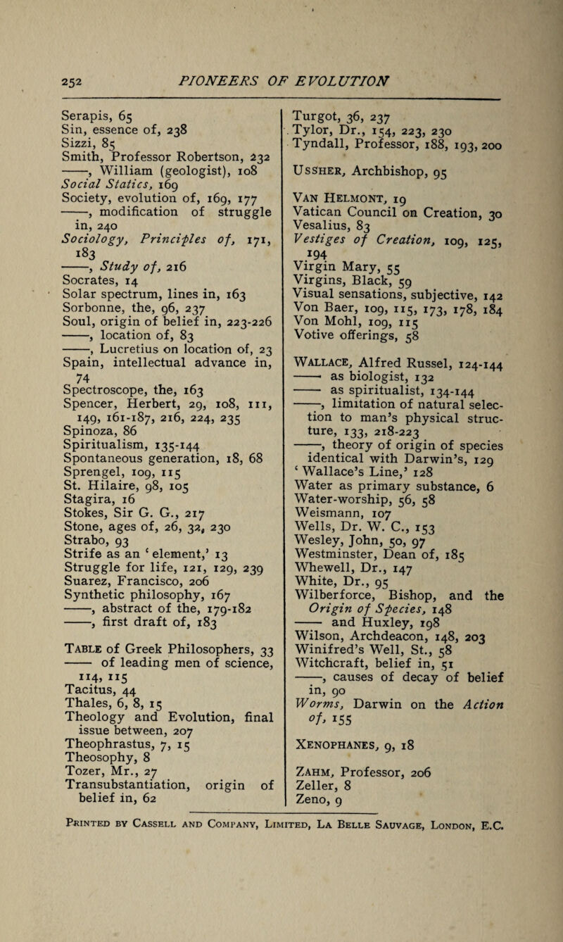 Serapis, 65 Sin, essence of, 238 Sizzi, 85 Smith, Professor Robertson, 232 -, William (geologist), 108 Social Statics, 169 Society, evolution of, 169, 177 -, modification of struggle in, 240 Sociology, Principles of, 171, -, Study of, 216 Socrates, 14 Solar spectrum, lines in, 163 Sorbonne, the, 96, 237 Soul, origin of belief in, 223-226 -, location of, 83 -, Lucretius on location of, 23 Spain, intellectual advance in, 74 Spectroscope, the, 163 Spencer, Herbert, 29, 108, 111, 149, 161-187, 216, 224, 235 Spinoza, 86 Spiritualism, 135-144 Spontaneous generation, 18, 68 Sprengel, 109, 115 St. Hilaire, 98, 105 Stagira, 16 Stokes, Sir G. G., 217 Stone, ages of, 26, 32, 230 Strabo, 93 Strife as an c element,’ 13 Struggle for life, 121, 129, 239 Suarez, Francisco, 206 Synthetic philosophy, 167 -, abstract of the, 179-182 -, first draft of, 183 Table of Greek Philosophers, 33 - of leading men of science, H4> 115 Tacitus, 44 Thales, 6, 8, 15 Theology and Evolution, final issue between, 207 Theophrastus, 7, 15 Theosophy, 8 Tozer, Mr., 27 Transubstantiation, origin of belief in, 62 Turgot, 36, 237 Tylor, Dr., 154, 223, 230 Tyndall, Professor, 188, 193, 200 Ussher, Archbishop, 95 Van Helmont, 19 Vatican Council on Creation, 30 Vesalius, 83 Vestiges of Creation, 109, 125, 194 Virgin Mary, 55 Virgins, Black, 59 Visual sensations, subjective, 142 Von Baer, 109, 115, 173, 178, 184 Von Mohl, 109, 115 Votive offerings, 58 Wallace, Alfred Russel, 124-144 -- as biologist, 132 - as spiritualist, 134-144 -, limitation of natural selec¬ tion to man’s physical struc¬ ture, 133, 218-223 ——, theory of origin of species identical with Darwin’s, 129 c Wallace’s Line,’ 128 Water as primary substance, 6 Water-worship, 56, 58 Weismann, 107 Wells, Dr. W. C., 153 Wesley, John, 50, 97 Westminster, Dean of, 185 Whewell, Dr., 147 White, Dr., 95 Wilberforce, Bishop, and the Origin of Species, 148 - and Huxley, 198 Wilson, Archdeacon, 148, 203 Winifred’s Well, St., 58 Witchcraft, belief in, 51 -, causes of decay of belief in, 90 Worms, Darwin on the Action °f> JS5 Xenophanes, 9, 18 Zahm, Professor, 206 Zeller, 8 Zeno, 9 Printed by Cassell and Company, Limited, La Belle Sauvage, London, E.C.