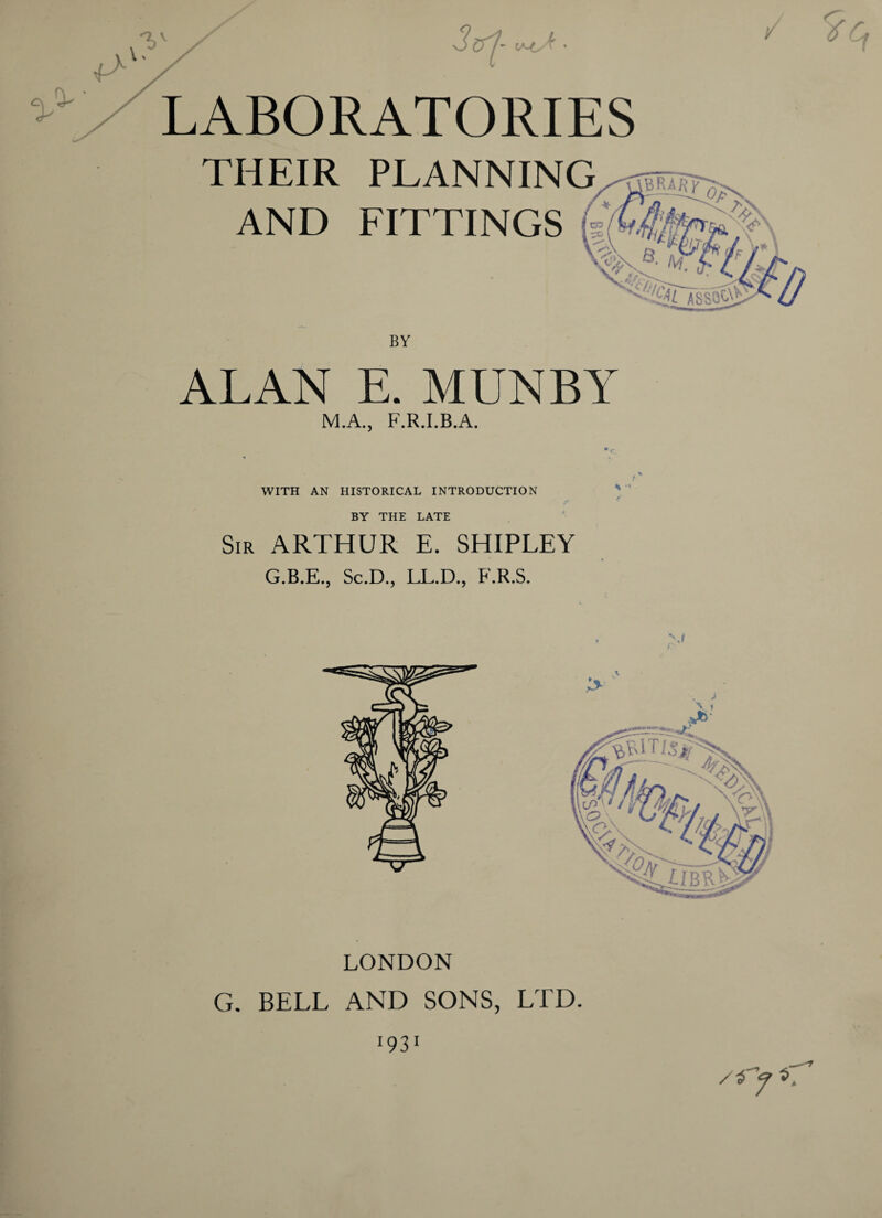 ' (A^ A. / LABORATORIES THEIR AND PLANNING FITTINGS ALAN E. MUNBY M.A., F.R.I.B.A. WITH AN HISTORICAL INTRODUCTION BY THE LATE Sir ARTHUR E. SHIPLEY G.B.E., Sc.D., LL.D., F.R.S. LONDON G. BELL AND SONS, LTD. I931 /*■> L