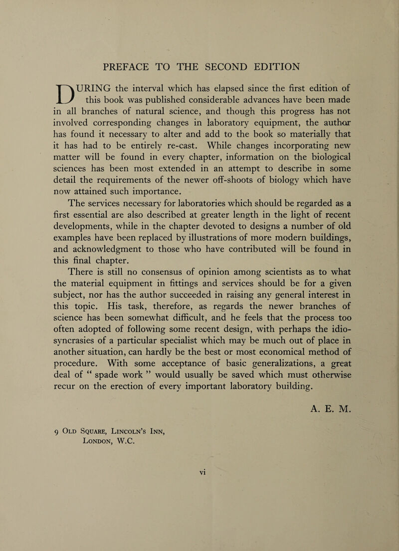 DURING the interval which has elapsed since the first edition of this book was published considerable advances have been made in all branches of natural science, and though this progress has not involved corresponding changes in laboratory equipment, the author has found it necessary to alter and add to the book so materially that it has had to be entirely re-cast. While changes incorporating new matter will be found in every chapter, information on the biological sciences has been most extended in an attempt to describe in some detail the requirements of the newer off-shoots of biology which have now attained such importance. The services necessary for laboratories which should be regarded as a first essential are also described at greater length in the light of recent developments, while in the chapter devoted to designs a number of old examples have been replaced by illustrations of more modern buildings, and acknowledgment to those who have contributed will be found in this final chapter. There is still no consensus of opinion among scientists as to what the material equipment in fittings and services should be for a given subject, nor has the author succeeded in raising any general interest in this topic. His task, therefore, as regards the newer branches of science has been somewhat difficult, and he feels that the process too often adopted of following some recent design, with perhaps the idio¬ syncrasies of a particular specialist which may be much out of place in another situation, can hardlv be the best or most economical method of procedure. With some acceptance of basic generalizations, a great deal of “ spade work ” would usually be saved which must otherwise recur on the erection of every important laboratory building. A. E. M. 9 Old Square, Lincoln’s Inn, London, W.C.