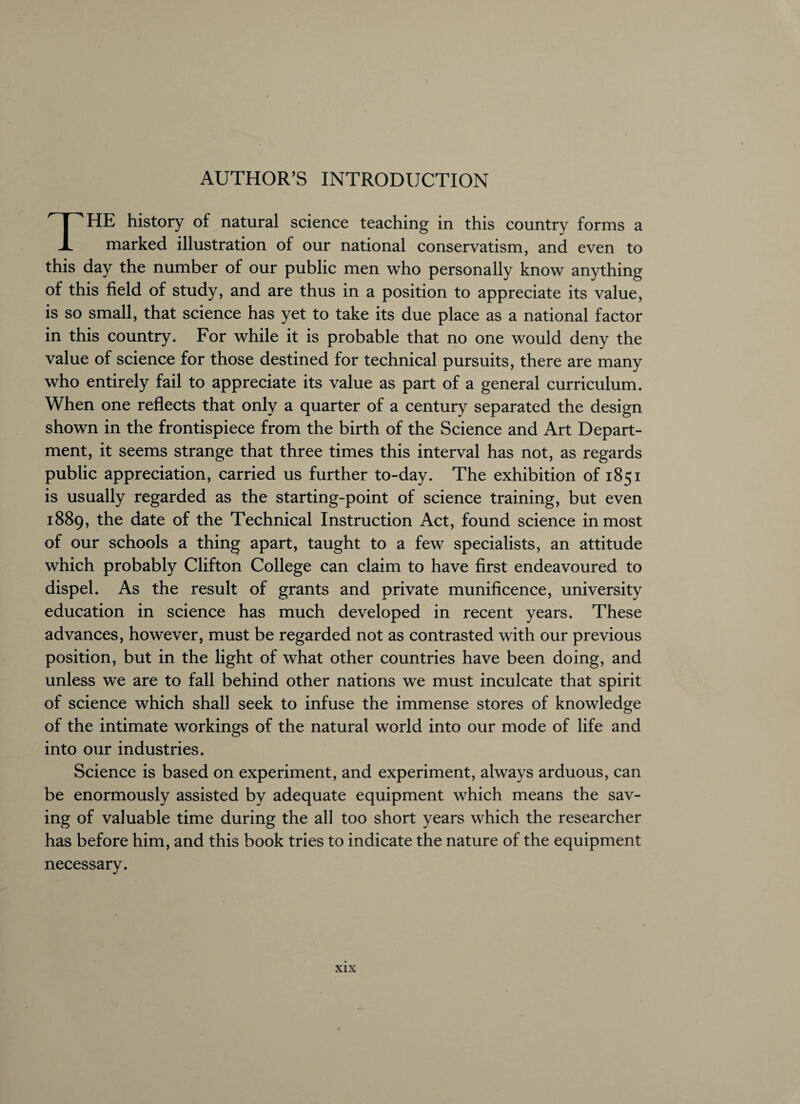 AUTHOR’S INTRODUCTION THE history of natural science teaching in this country forms a marked illustration of our national conservatism, and even to this day the number of our public men who personally know anything of this field of study, and are thus in a position to appreciate its value, is so small, that science has yet to take its due place as a national factor in this country. For while it is probable that no one would deny the value of science for those destined for technical pursuits, there are many who entirely fail to appreciate its value as part of a general curriculum. When one reflects that only a quarter of a century separated the design shown in the frontispiece from the birth of the Science and Art Depart¬ ment, it seems strange that three times this interval has not, as regards public appreciation, carried us further to-day. The exhibition of 1851 is usually regarded as the starting-point of science training, but even 1889, the date of the Technical Instruction Act, found science inmost of our schools a thing apart, taught to a few specialists, an attitude which probably Clifton College can claim to have first endeavoured to dispel. As the result of grants and private munificence, university education in science has much developed in recent years. These advances, however, must be regarded not as contrasted with our previous position, but in the light of what other countries have been doing, and unless we are to fall behind other nations we must inculcate that spirit of science which shall seek to infuse the immense stores of knowledge of the intimate workings of the natural world into our mode of life and into our industries. Science is based on experiment, and experiment, always arduous, can be enormously assisted by adequate equipment which means the sav¬ ing of valuable time during the all too short years which the researcher has before him, and this book tries to indicate the nature of the equipment necessary.