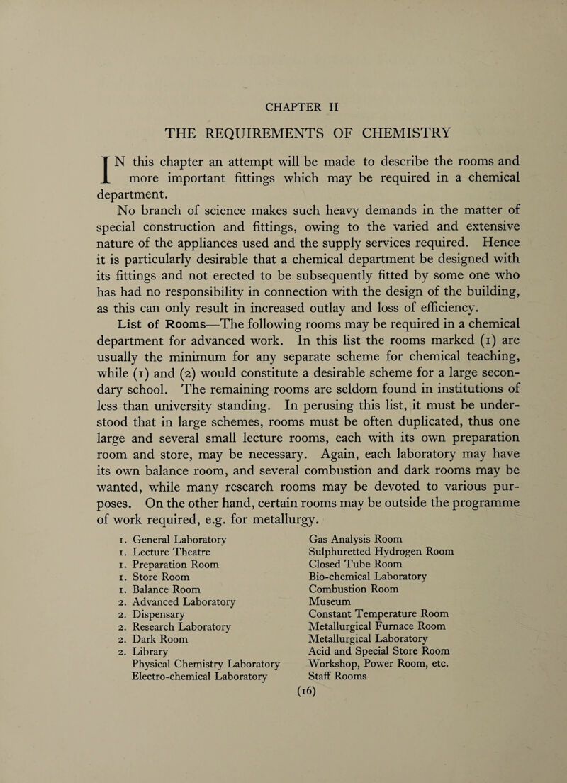 CHAPTER II THE REQUIREMENTS OF CHEMISTRY IN this chapter an attempt will be made to describe the rooms and more important fittings which may be required in a chemical department. No branch of science makes such heavy demands in the matter of special construction and fittings, owing to the varied and extensive nature of the appliances used and the supply services required. Hence it is particularly desirable that a chemical department be designed with its fittings and not erected to be subsequently fitted by some one who has had no responsibility in connection with the design of the building, as this can only result in increased outlay and loss of efficiency. List of Rooms—The following rooms may be required in a chemical department for advanced work. In this list the rooms marked (i) are usually the minimum for any separate scheme for chemical teaching, while (i) and (2) would constitute a desirable scheme for a large secon¬ dary school. The remaining rooms are seldom found in institutions of less than university standing. In perusing this list, it must be under¬ stood that in large schemes, rooms must be often duplicated, thus one large and several small lecture rooms, each with its own preparation room and store, may be necessary. Again, each laboratory may have its own balance room, and several combustion and dark rooms mav be wanted, while many research rooms may be devoted to various pur¬ poses. On the other hand, certain rooms may be outside the programme of work required, e.g. for metallurgy. 1. General Laboratory 1. Lecture Theatre 1. Preparation Room 1. Store Room 1. Balance Room 2. Advanced Laboratory 2. Dispensary 2. Research Laboratory 2. Dark Room 2. Library Physical Chemistry Laboratory Electro-chemical Laboratory Gas Analysis Room Sulphuretted Hydrogen Room Closed Tube Room Bio-chemical Laboratory Combustion Room Museum Constant Temperature Room Metallurgical Furnace Room Metallurgical Laboratory Acid and Special Store Room Workshop, Power Room, etc. Staff Rooms