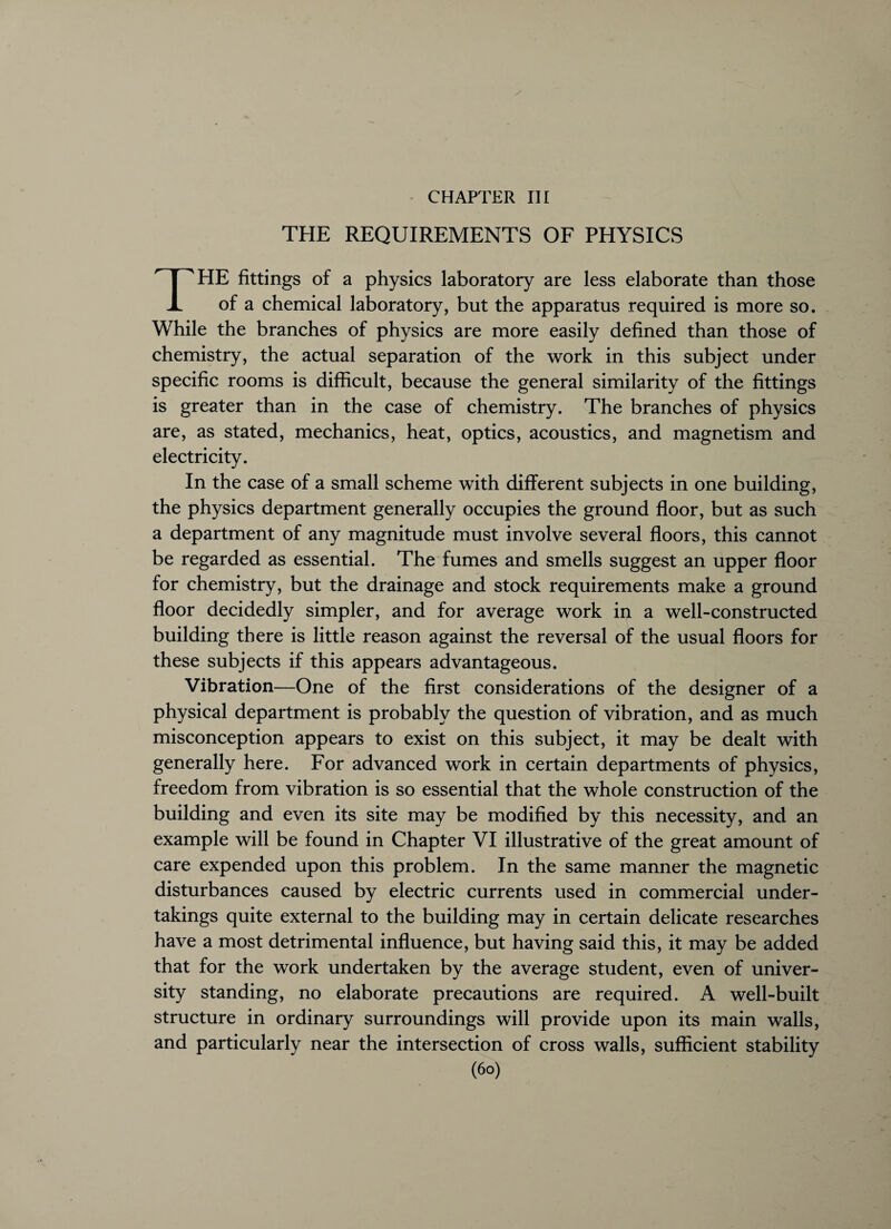 CHAPTER III THE REQUIREMENTS OF PHYSICS THE fittings of a physics laboratory are less elaborate than those of a chemical laboratory, but the apparatus required is more so. While the branches of physics are more easily defined than those of chemistry, the actual separation of the work in this subject under specific rooms is difficult, because the general similarity of the fittings is greater than in the case of chemistry. The branches of physics are, as stated, mechanics, heat, optics, acoustics, and magnetism and electricity. In the case of a small scheme with different subjects in one building, the physics department generally occupies the ground floor, but as such a department of any magnitude must involve several floors, this cannot be regarded as essential. The fumes and smells suggest an upper floor for chemistry, but the drainage and stock requirements make a ground floor decidedly simpler, and for average work in a well-constructed building there is little reason against the reversal of the usual floors for these subjects if this appears advantageous. Vibration—One of the first considerations of the designer of a physical department is probably the question of vibration, and as much misconception appears to exist on this subject, it may be dealt with generally here. For advanced work in certain departments of physics, freedom from vibration is so essential that the whole construction of the building and even its site may be modified by this necessity, and an example will be found in Chapter VI illustrative of the great amount of care expended upon this problem. In the same manner the magnetic disturbances caused by electric currents used in commercial under¬ takings quite external to the building may in certain delicate researches have a most detrimental influence, but having said this, it may be added that for the work undertaken by the average student, even of univer¬ sity standing, no elaborate precautions are required. A well-built structure in ordinary surroundings will provide upon its main walls, and particularly near the intersection of cross walls, sufficient stability (6°)