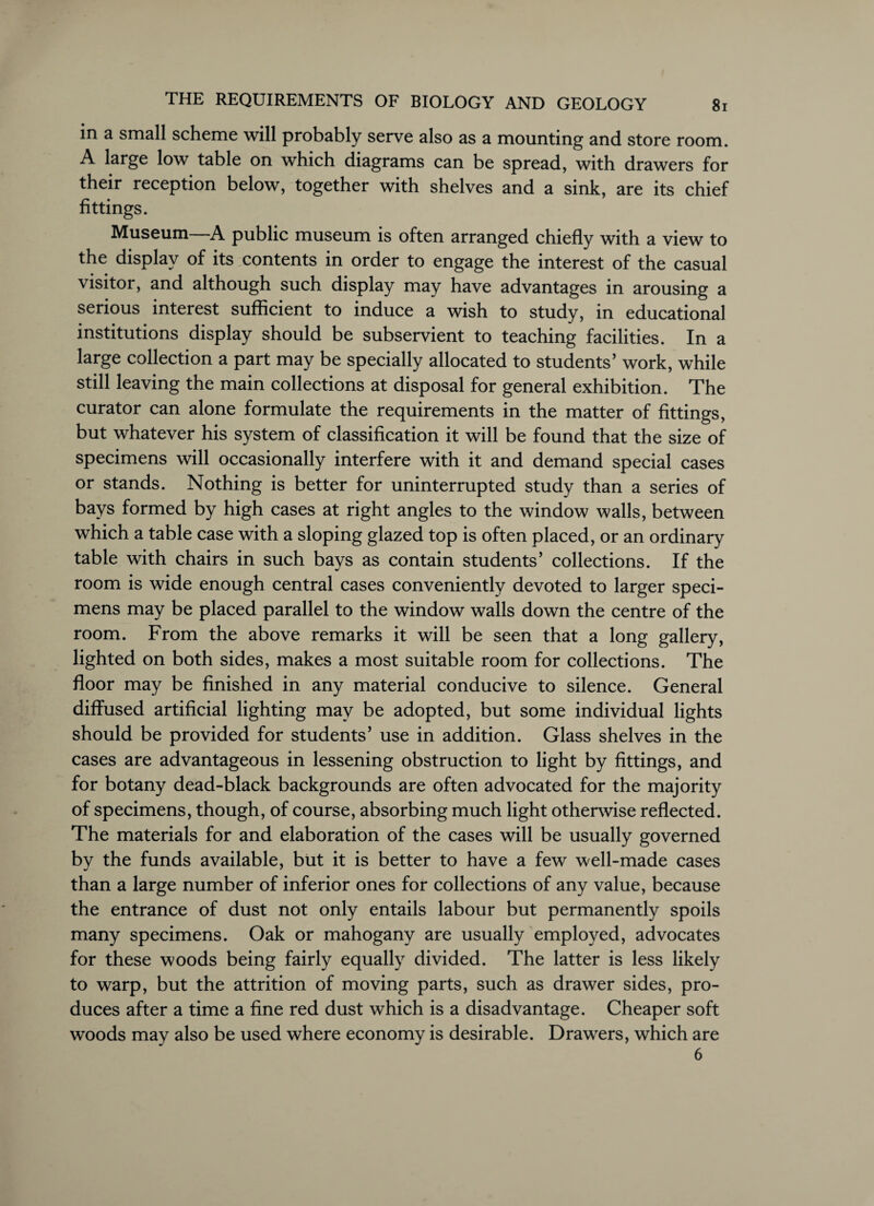 in a small scheme will probably serve also as a mounting and store room. A large low table on which diagrams can be spread, with drawers for their reception below, together with shelves and a sink, are its chief fittings. Museum—A public museum is often arranged chiefly with a view to the display of its contents in order to engage the interest of the casual visitor, and although such display may have advantages in arousing a serious interest sufficient to induce a wish to study, in educational institutions display should be subservient to teaching facilities. In a large collection a part may be specially allocated to students’ work, while still leaving the main collections at disposal for general exhibition. The curator can alone formulate the requirements in the matter of fittings, but whatever his system of classification it will be found that the size of specimens will occasionally interfere with it and demand special cases or stands. Nothing is better for uninterrupted study than a series of bays formed by high cases at right angles to the window walls, between which a table case with a sloping glazed top is often placed, or an ordinary table with chairs in such bays as contain students’ collections. If the room is wide enough central cases conveniently devoted to larger speci¬ mens may be placed parallel to the window walls down the centre of the room. From the above remarks it will be seen that a long gallery, lighted on both sides, makes a most suitable room for collections. The floor may be finished in any material conducive to silence. General diffused artificial lighting may be adopted, but some individual lights should be provided for students’ use in addition. Glass shelves in the cases are advantageous in lessening obstruction to light by fittings, and for botany dead-black backgrounds are often advocated for the majority of specimens, though, of course, absorbing much light otherwise reflected. The materials for and elaboration of the cases will be usually governed bv the funds available, but it is better to have a few well-made cases than a large number of inferior ones for collections of any value, because the entrance of dust not only entails labour but permanently spoils many specimens. Oak or mahogany are usually employed, advocates for these woods being fairly equally divided. The latter is less likely to warp, but the attrition of moving parts, such as drawer sides, pro¬ duces after a time a fine red dust which is a disadvantage. Cheaper soft woods may also be used where economy is desirable. Drawers, which are