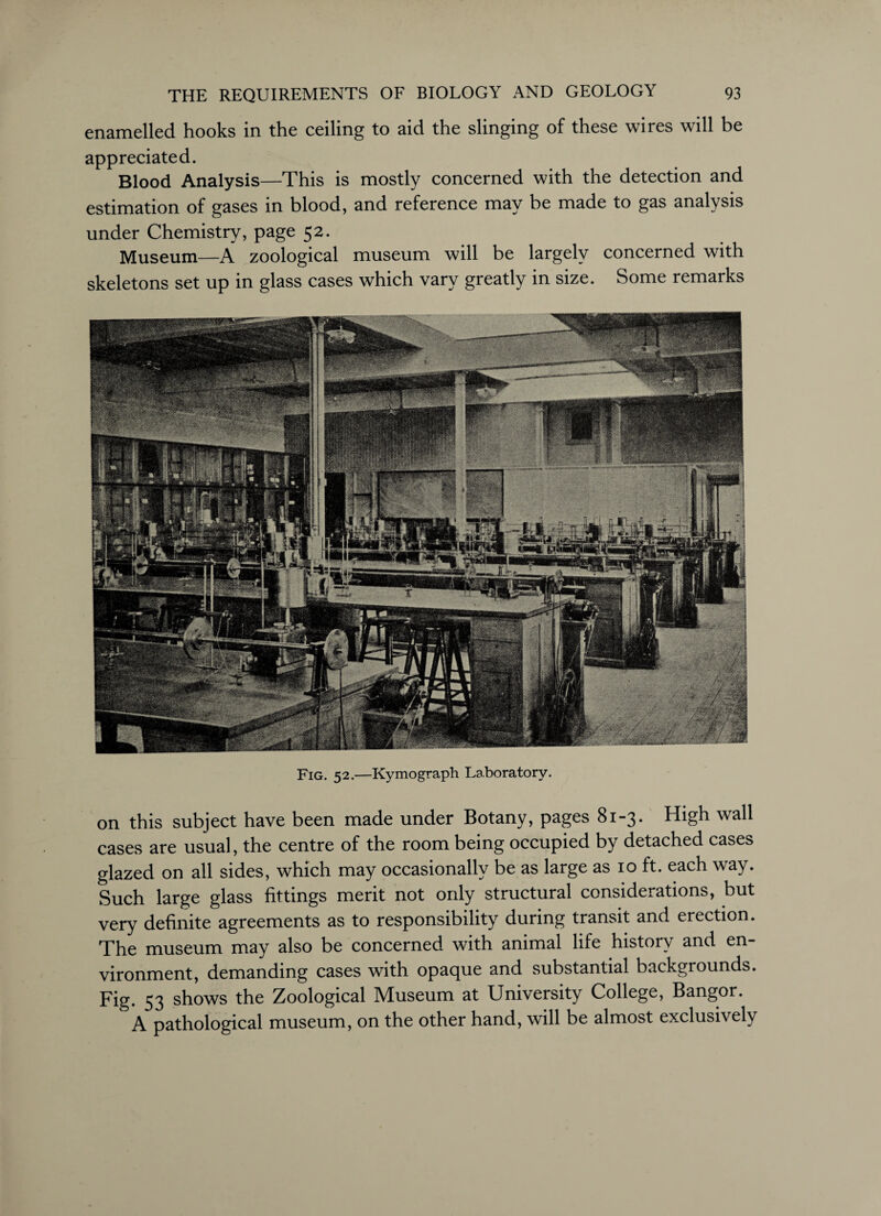enamelled hooks in the ceiling to aid the slinging of these wires will be appreciated. Blood Analysis—This is mostly concerned with the detection and estimation of gases in blood, and reference may be made to gas analysis under Chemistry, page 52. Museum—A zoological museum will be largely concerned with skeletons set up in glass cases which vary greatly in size. Some remarks Fig. 52.—Kymograph Laboratory. on this subject have been made under Botany, pages 81-3. High wall cases are usual, the centre of the room being occupied by detached cases glazed on all sides, which may occasionally be as large as 10 ft. each way. Such large glass fittings merit not only structural considerations, but very definite agreements as to responsibility during transit and erection. The museum may also be concerned with animal life history and en¬ vironment, demanding cases with opaque and substantial backgrounds. Fig. 53 shows the Zoological Museum at University College, Bangor. A pathological museum, on the other hand, will be almost exclusively