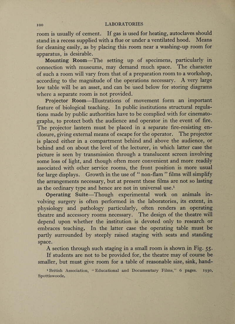 room is usually of cement. If gas is used for heating, autoclaves should stand in a recess supplied with a flue or under a ventilated hood. Means for cleaning easily, as by placing this room near a washing-up room for apparatus, is desirable. Mounting Room—The setting up of specimens, particularly in connection with museums, may demand much space. The character of such a room will vary from that of a preparation room to a workshop, according to the magnitude of the operations necessary. A very large low table will be an asset, and can be used below for storing diagrams where a separate room is not provided. Projector Room—Illustrations of movement form an important feature of biological teaching. In public institutions structural regula¬ tions made by public authorities have to be complied with for cinemato¬ graphs, to protect both the audience and operator in the event of fire. The projector lantern must be placed in a separate fire-resisting en¬ closure, giving external means of escape for the operator. The projector is placed either in a compartment behind and above the audience, or behind and on about the level of the lecturer, in which latter case the picture is seen by transmission through a translucent screen involving some loss of light, and though often more convenient and more readily associated with other service rooms, the front position is more usual for large displays. Growth in the use of “ non-flam ” films will simplify the arrangements necessary, but at present these films are not so lasting as the ordinary type and hence are not in universal use.1 Operating Suite—Though experimental work on animals in¬ volving surgery is often performed in the laboratories, its extent, in physiology and pathology particularly, often renders an operating theatre and accessory rooms necessary. The design of the theatre will depend upon whether the institution is devoted only to research or embraces teaching. In the latter case the operating table must be partly surrounded by steeply raised staging with seats and standing space. A section through such staging in a small room is shown in Fig. 55. If students are not to be provided for, the theatre may of course be smaller, but must give room for a table of reasonable size, sink, hand- 1 British Association, “Educational and Documentary Films,” 6 pages. 1930, Spottiswoode.