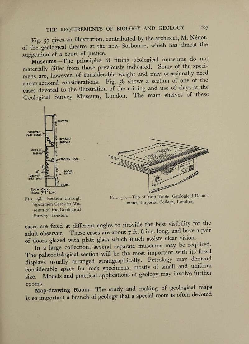 Fig. 57 gives an illustration, contributed by the architect, M. Nenot, of the geological theatre at the new Sorbonne, which has almost the suggestion of a court of justice. Museums—The principles of fitting geological museums do not materially differ from those previously indicated. Some of the speci¬ mens are, however, of considerable weight and may occasionally need constructional considerations. Fig. 58 shows a section of one of the cases devoted to the illustration of the mining and use of clays at the Geological Survey Museum, London. The main shelves of these Each Case • • • • A5out 7'. 6 Lomc; Fig. 58.—Section through Specimen Cases in Mu¬ seum of the Geological Survey, London. Fig. 59 —Top of Map Table, Geological Depart¬ ment, Imperial College, London. cases are fixed at different angles to provide the best visibility for the adult observer. These cases are about 7 ft. 6 ins. long, and have a pair of doors glazed with plate glass which much assists clear vision. In a large collection, several separate museums may be required. The palaeontological section will be the most important with its fossil displays usually arranged stratigraphically. Petrology may deman considerable space for rock specimens, mostly of small and uniform size. Models and practical applications of geology may involve further Map-drawing Room—The study and making of geological maps is so important a branch of geology that a special room is often devoted