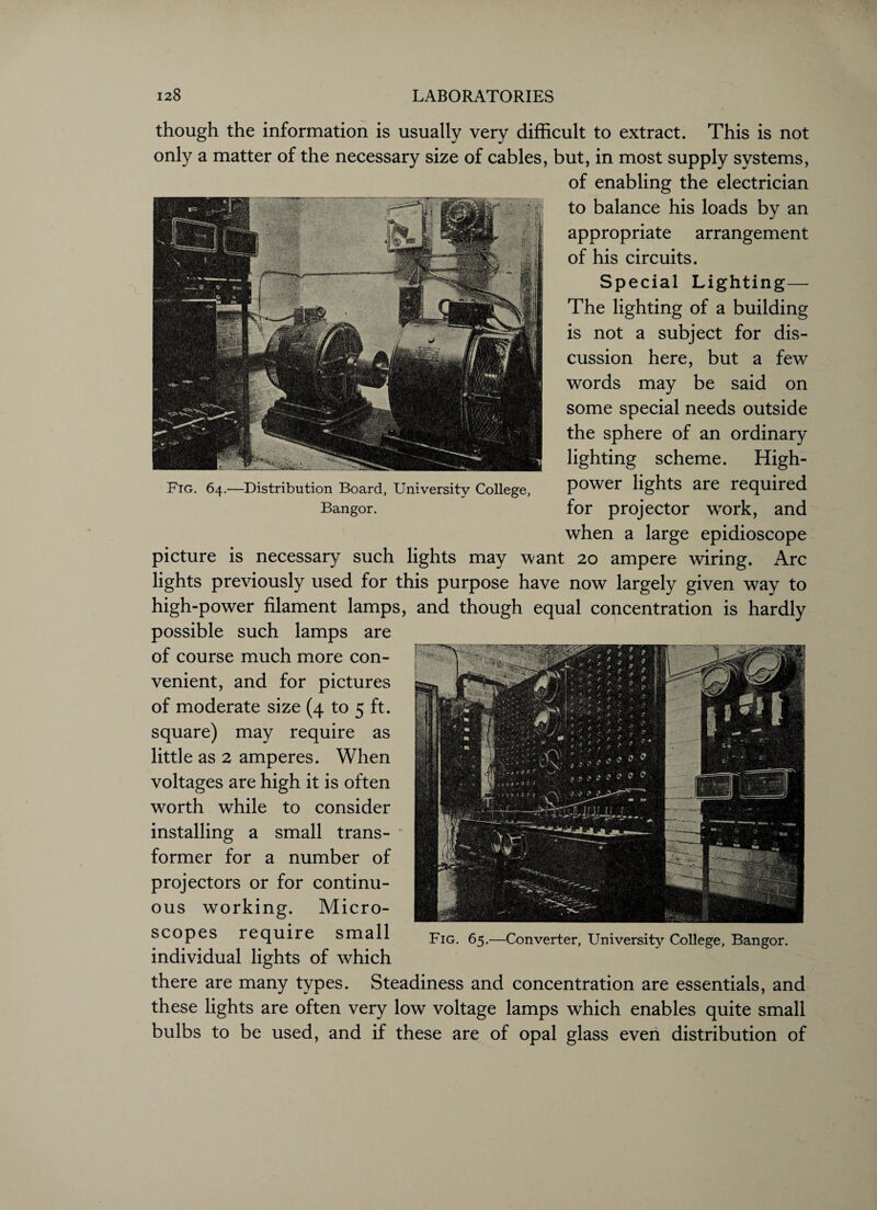 Fig. 64.—Distribution Board, University College, Bangor. though the information is usually very difficult to extract. This is not only a matter of the necessary size of cables, but, in most supply systems, of enabling the electrician to balance his loads by an appropriate arrangement of his circuits. Special Lighting— The lighting of a building is not a subject for dis¬ cussion here, but a few words may be said on some special needs outside the sphere of an ordinary lighting scheme. High- power lights are required for projector work, and when a large epidioscope picture is necessary such lights may want 20 ampere wiring. Arc lights previously used for this purpose have now largely given way to high-power filament lamps, and though equal concentration is hardly possible such lamps are of course much more con¬ venient, and for pictures of moderate size (4 to 5 ft. square) may require as little as 2 amperes. When voltages are high it is often worth while to consider installing a small trans- * former for a number of projectors or for continu¬ ous working. Micro¬ scopes require small individual lights of which there are many types. Steadiness and concentration are essentials, and these lights are often very low voltage lamps which enables quite small bulbs to be used, and if these are of opal glass even distribution of Fig. 65.—Converter, University College, Bangor.