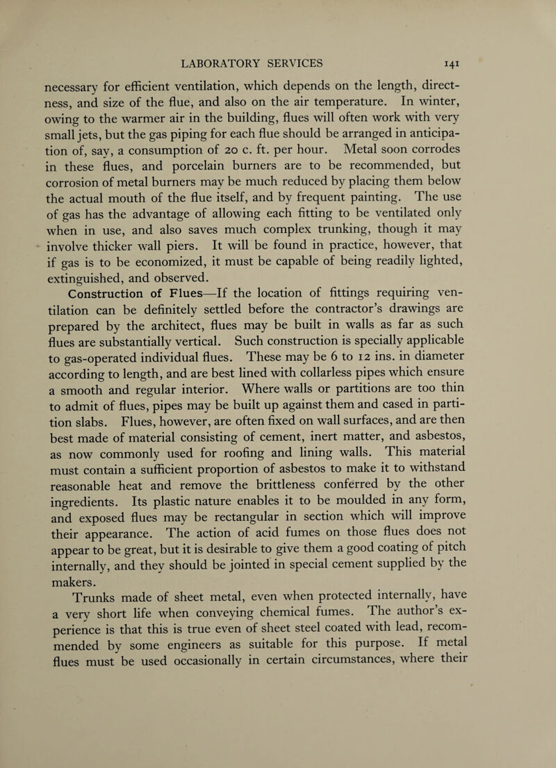 necessary for efficient ventilation, which depends on the length, direct¬ ness, and size of the flue, and also on the air temperature. In winter, owing to the warmer air in the building, flues will often work with very small jets, but the gas piping for each flue should be arranged in anticipa¬ tion of, say, a consumption of 20 c. ft. per hour. Metal soon corrodes in these flues, and porcelain burners are to be recommended, but corrosion of metal burners may be much reduced by placing them below the actual mouth of the flue itself, and by frequent painting. The use of gas has the advantage of allowing each fitting to be ventilated only when in use, and also saves much complex trunking, though it may involve thicker wall piers. It will be found in practice, however, that if gas is to be economized, it must be capable of being readily lighted, extinguished, and observed. Construction of Flues—If the location of fittings requiring ven¬ tilation can be definitely settled before the contractor’s drawings are prepared by the architect, flues may be built in walls as far as such flues are substantially vertical. Such construction is specially applicable to gas-operated individual flues. These may be 6 to 12 ins. in diameter according to length, and are best lined with collarless pipes which ensure a smooth and regular interior. Where walls or partitions are too thin to admit of flues, pipes may be built up against them and cased in parti¬ tion slabs. Flues, however, are often fixed on wall surfaces, and are then best made of material consisting of cement, inert matter, and asbestos, as now commonly used for roofing and lining walls. This material must contain a sufficient proportion of asbestos to make it to withstand reasonable heat and remove the brittleness conferred by the other ingredients. Its plastic nature enables it to be moulded in any form, and exposed flues may be rectangular in section which will improve their appearance. The action of acid fumes on those flues does not appear to be great, but it is desirable to give them a good coating of pitch internally, and they should be jointed in special cement supplied by the makers. Trunks made of sheet metal, even when protected internally, have a very short life when conveying chemical fumes. The author’s ex¬ perience is that this is true even of sheet steel coated with lead, recom¬ mended by some engineers as suitable for this purpose. If metal flues must be used occasionally in certain circumstances, where their
