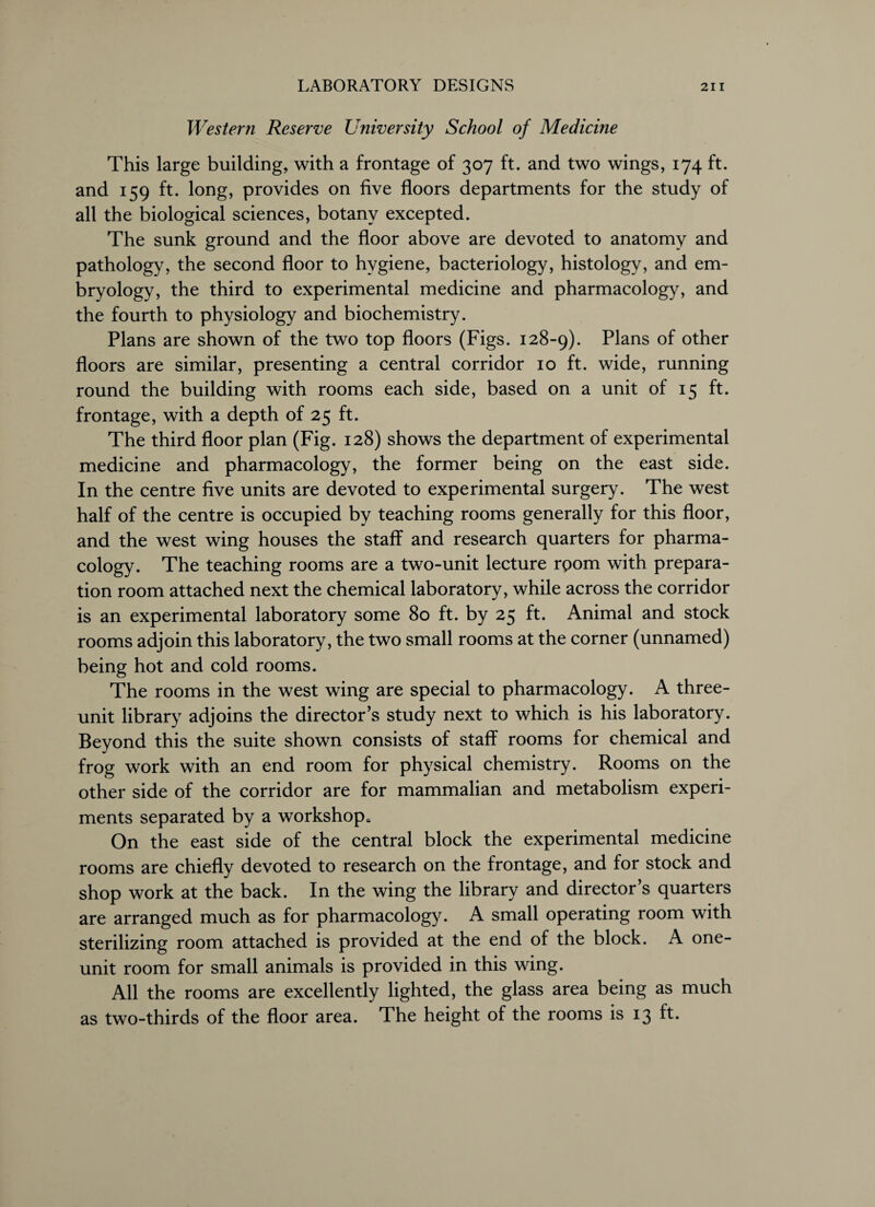 Western Reserve University School of Medicine This large building, with a frontage of 307 ft. and two wings, 174 ft. and 159 ft. long, provides on five floors departments for the study of all the biological sciences, botany excepted. The sunk ground and the floor above are devoted to anatomy and pathology, the second floor to hygiene, bacteriology, histology, and em¬ bryology, the third to experimental medicine and pharmacology, and the fourth to physiology and biochemistry. Plans are shown of the two top floors (Figs. 128-9). Plans of other floors are similar, presenting a central corridor 10 ft. wide, running round the building with rooms each side, based on a unit of 15 ft. frontage, with a depth of 25 ft. The third floor plan (Fig. 128) shows the department of experimental medicine and pharmacology, the former being on the east side. In the centre five units are devoted to experimental surgery. The west half of the centre is occupied by teaching rooms generally for this floor, and the west wing houses the staff and research quarters for pharma¬ cology. The teaching rooms are a two-unit lecture room with prepara¬ tion room attached next the chemical laboratory, while across the corridor is an experimental laboratory some 80 ft. by 25 ft. Animal and stock rooms adjoin this laboratory, the two small rooms at the corner (unnamed) being hot and cold rooms. The rooms in the west wing are special to pharmacology. A three- unit library adjoins the director’s study next to which is his laboratory. Beyond this the suite shown consists of staff rooms for chemical and frog work with an end room for physical chemistry. Rooms on the other side of the corridor are for mammalian and metabolism experi¬ ments separated by a workshop. On the east side of the central block the experimental medicine rooms are chiefly devoted to research on the frontage, and for stock and shop work at the back. In the wing the library and director’s quarters are arranged much as for pharmacology. A small operating room with sterilizing room attached is provided at the end of the block. A one- unit room for small animals is provided in this wing. All the rooms are excellently lighted, the glass area being as much as two-thirds of the floor area. The height of the rooms is 13 ft.