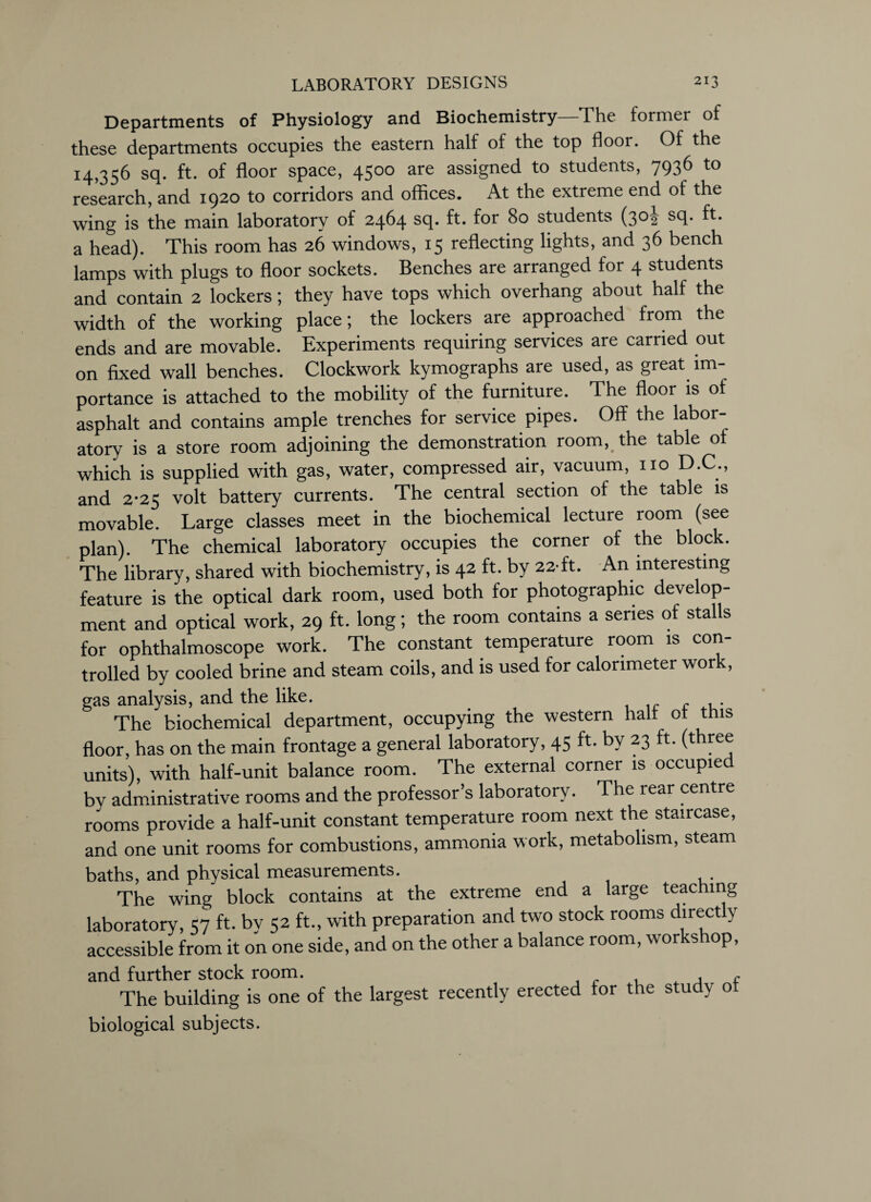 Departments of Physiology and Biochemistry—The former of these departments occupies the eastern half of the top floor. Of the 14,356 sq. ft. of floor space, 4500 are assigned to students, 7936 to research, and 1920 to corridors and offices. At the extreme end of the wing is the main laboratory of 2464 sq. ft. for 80 students (30! sq. ft. a head). This room has 26 windows, 15 reflecting lights, and 36 bench lamps with plugs to floor sockets. Benches are arranged for 4 students and contain 2 lockers; they have tops which overhang about half the width of the working place; the lockers are approached from the ends and are movable. Experiments requiring services are carried out on fixed wall benches. Clockwork kymographs are used, as great im¬ portance is attached to the mobility of the furniture. The floor is of asphalt and contains ample trenches for service pipes. Off the labor¬ atory is a store room adjoining the demonstration room, the table of which is supplied with gas, water, compressed air, vacuum, no D.C., and 2-25 volt battery currents. The central section of the table is movable. Large classes meet in the biochemical lecture room (see plan). The chemical laboratory occupies the corner of the block. The library, shared with biochemistry, is 42 ft. by 22-ft. An interesting feature is the optical dark room, used both for photographic develop¬ ment and optical work, 29 ft. long; the room contains a series of stalls for ophthalmoscope work. The constant temperature room is con¬ trolled by cooled brine and steam coils, and is used for calorimeter work, gas analysis, and the like. The biochemical department, occupying the western halt of this floor, has on the main frontage a general laboratory, 45 ft. by 23 ft. (three units), with half-unit balance room. The external corner is occupied by administrative rooms and the professor’s laboratory. The rear centre rooms provide a half-unit constant temperature room next the staircase, and one unit rooms for combustions, ammonia work, metabolism, steam baths, and physical measurements. The wing block contains at the extreme end a large teaching laboratory, 57 ft. bv 52 ft., with preparation and two stock rooms directly accessible from it on one side, and on the other a balance room, workshop, and further stock room. A , The building is one of the largest recently erected for the study ot biological subjects.