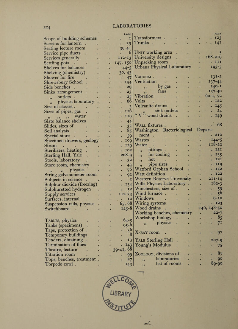 Scope of building schemes Screens for lantern . Seating lecture room Service pipe ducts . Services generally Settling pots . Shelves for balances Shelving (chemistry) Shower for fire Shrewsbury School . Side benches . Sinks arrangement . ,, outlets . „ physics laboratory Size of classes . Sizes of pipes, gas . „ >, „ water Slate balance shelves Slides, sizes of Soil analysis Special store . Specimen drawers, geology Steam Sterilizers, heating . Sterling Hall, Yale . Stools, laboratory Store room, chemistry „ „ physics String galvanometer room Subjects in science . Sulphur dioxide (freezing) Sulphuretted hydrogen Supply services Surfaces, internal Suspension rails, physics Switchboard Tables, physics Tanks (specimens) . Taps, protection of . Temporary buildings Tenders, obtaining . Termination of flues Theatre, lecture Titration room Tops, benches, treatment Torpedo cowl . PAGE 1 • 39 39-41 6 112-13 H7> I5° 44-5 30, 43 • 47 • 154 . 29 • 23 • 25 . 66 • 3 . 116 • 1I9 • 44 • 33 . 85 • 59 . 109 . 129 . 102 208-9 • 32 • 43 • 76 . 92 2 • i34 • 52 112-33 10 65, 68 125-8 64-5 95-6 • 36 . 8 • 13 • 143 39-4L 68 . 99 • 27 H3 Transformers . PAGE . 123 Trunks .... • . 141 Unit working area . • 5 University designs . 168-219 Unpacking room . hi Urbana Physical Laboratory 193-5 Vacuum .... I3I_2 Ventilation 137-44 >, by gas . 140-1 ,, fans i37-4° Vibration . 60-1, 72 Volts .... . 122 Vulcanite drains • 145 ,, sink outlets . 24 “ V ” wood drains . . 149 Wall fixtures . . 68 Washington Bacteriological Depart- ment .... . 210 Wastes .... 144-5 Water .... 118-22 ,, fittings . . 121 ,, for cooling • 135 ,, hot ... . 121 ,, pipe sizes . 119 Watford Orphan School . . 152 Watt definition . 122 Western Reserve University 211-14 Wills Physics Laboratory . 182-3 Winchesters, size of . • 59 Wind furnace . . 56 Windows 9-10 Wiring systems . 123 Wood drains . 146, 148-50 Working benches, chemistry 22-7 Workshop biology . . 85 ,, physics . 71 X-ray room . 97 Yale Sterling Hall . 207-9 Young’s Modulus • 75 Zoology, divisions of . . 87 ,, laboratories . 90 ,, list of rooms 89-90 LIBRARY /ft ^