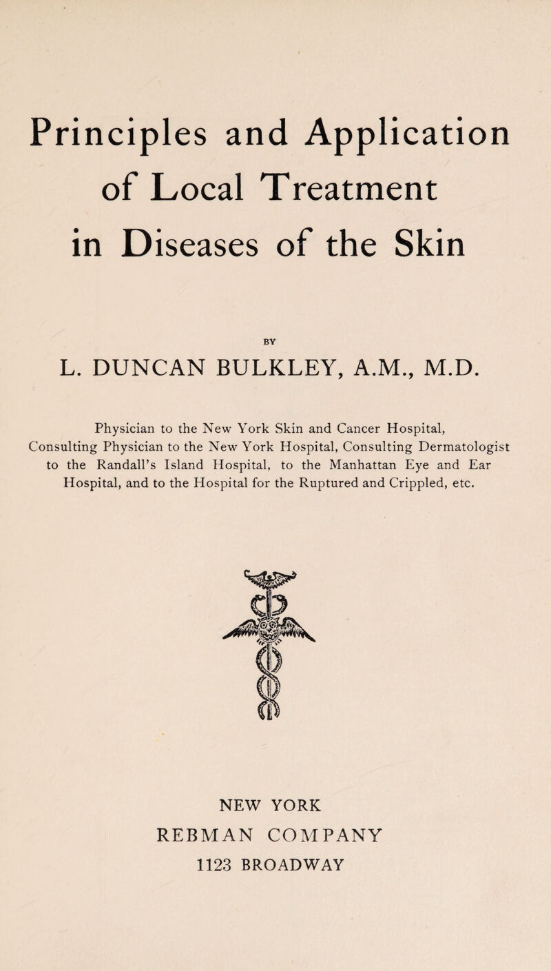 of Local Treatment in D iseases of the Skin BY L. DUNCAN BULKLEY, A.M., M.D. Physician to the New York Skin and Cancer Hospital, Consulting Physician to the New York Hospital, Consulting Dermatologist to the Randall’s Island Hospital, to the Manhattan Eye and Ear Hospital, and to the Hospital for the Ruptured and Crippled, etc. NEW YORK REBMAN COMPANY 1123 BROADWAY