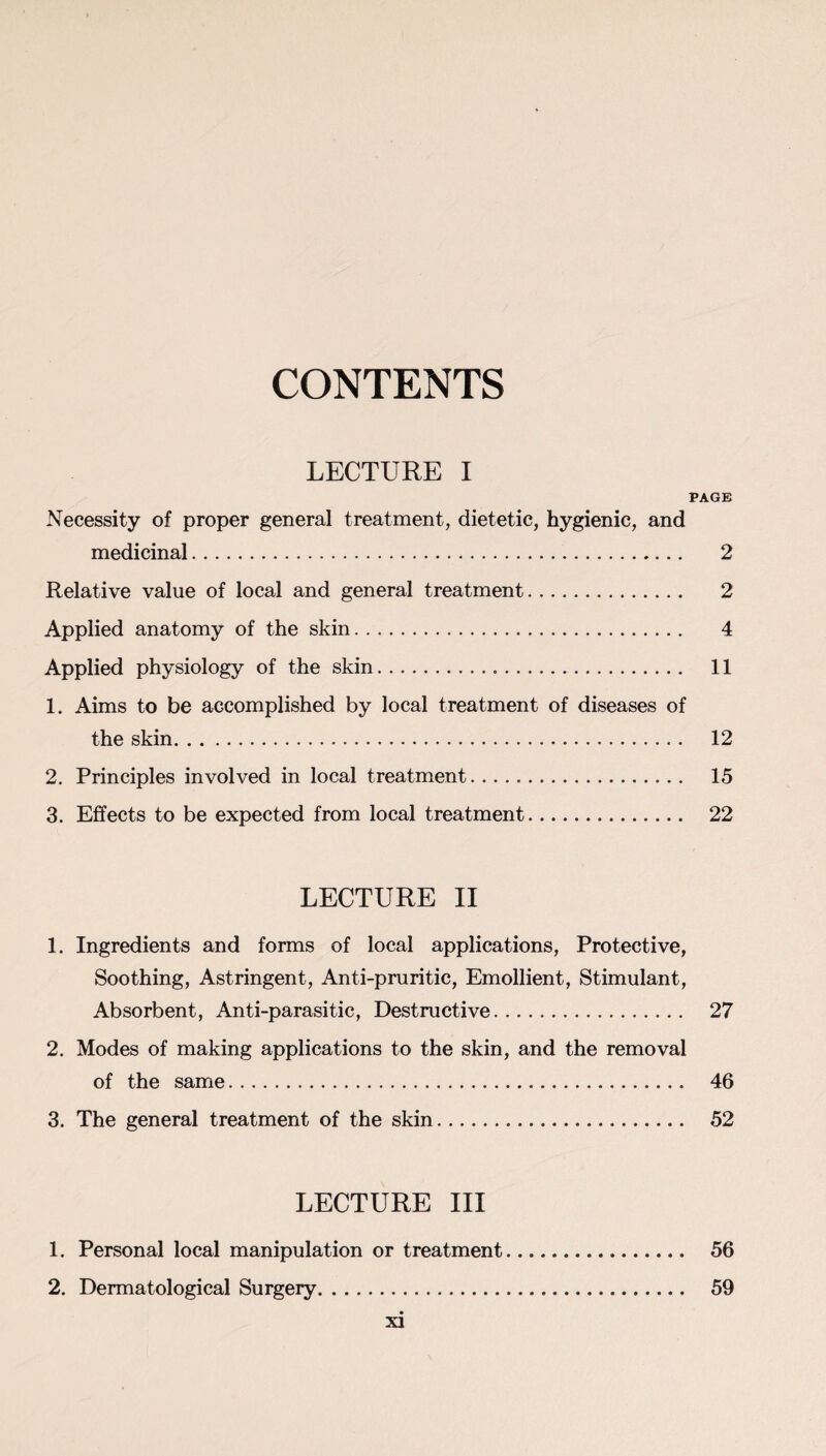 CONTENTS LECTURE I PAGE Necessity of proper general treatment, dietetic, hygienic, and medicinal. 2 Relative value of local and general treatment. 2 Applied anatomy of the skin. 4 Applied physiology of the skin. 11 1. Aims to be accomplished by local treatment of diseases of the skin. 12 2. Principles involved in local treatment. 15 3. Effects to be expected from local treatment. 22 LECTURE II 1. Ingredients and forms of local applications, Protective, Soothing, Astringent, Anti-pruritic, Emollient, Stimulant, Absorbent, Anti-parasitic, Destructive. 27 2. Modes of making applications to the skin, and the removal of the same. 46 3. The general treatment of the skin. 52 LECTURE III 1. Personal local manipulation or treatment. 56 2. Dermatological Surgery. 59