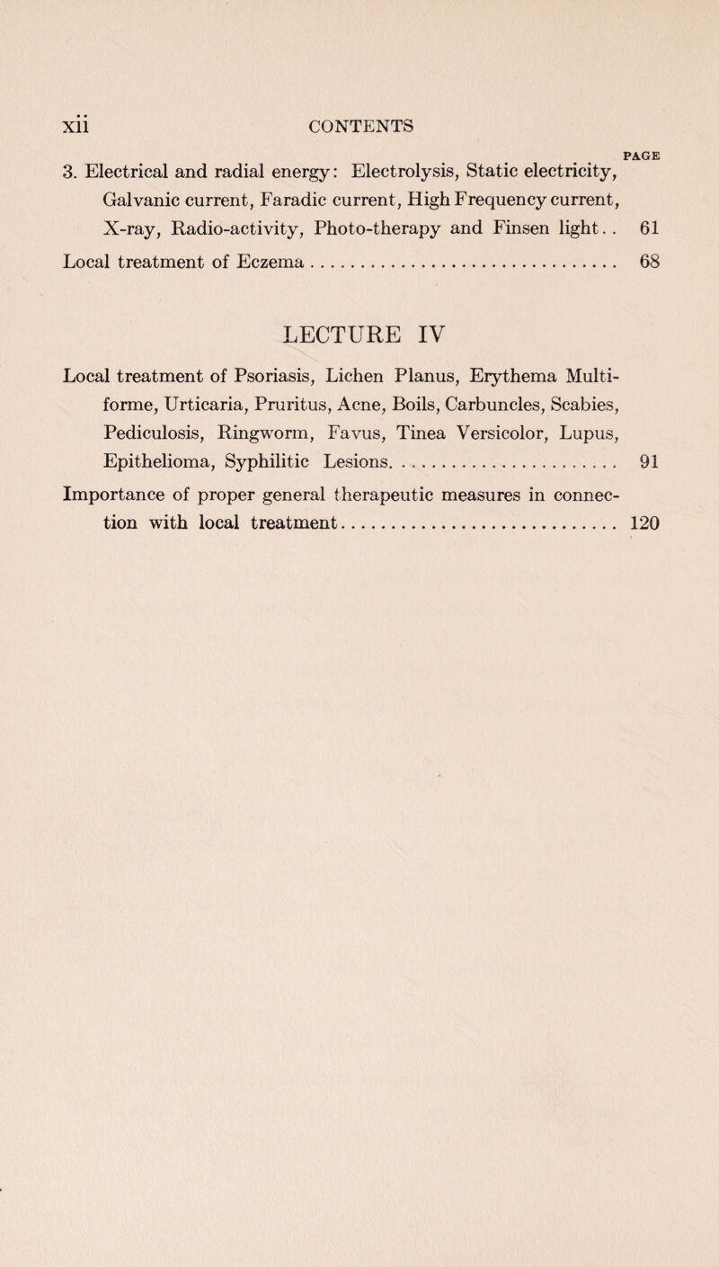 PAGE 3. Electrical and radial energy: Electrolysis, Static electricity, Galvanic current, Faradic current, High Frequency current, X-ray, Radio-activity, Photo-therapy and Finsen light.. 61 Local treatment of Eczema. 68 LECTURE IV Local treatment of Psoriasis, Lichen Planus, Erythema Multi¬ forme, Urticaria, Pruritus, Acne, Boils, Carbuncles, Scabies, Pediculosis, Ringworm, Favus, Tinea Versicolor, Lupus, Epithelioma, Syphilitic Lesions. 91 Importance of proper general therapeutic measures in connec¬ tion with local treatment. 120