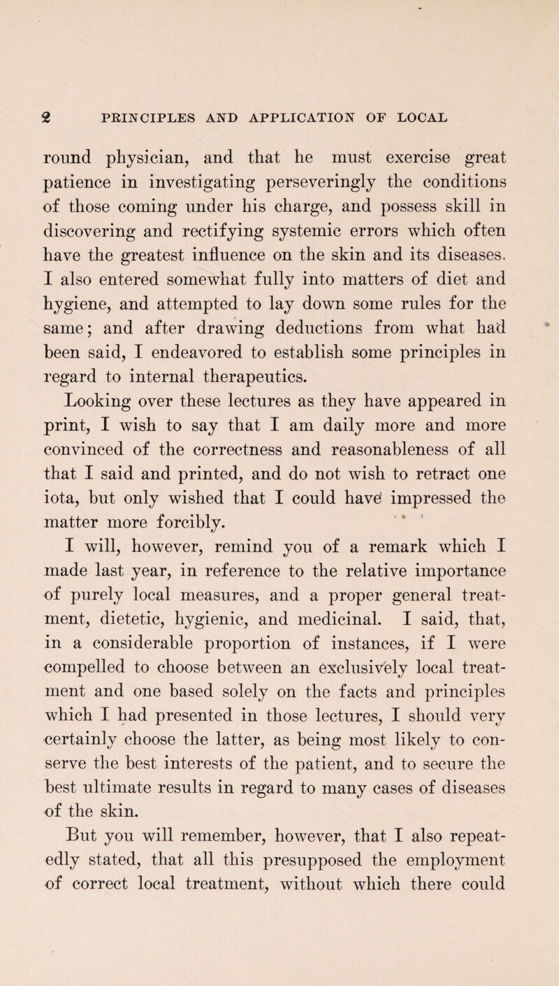 round physician, and that he must exercise great patience in investigating perseveringly the conditions of those coming under his charge, and possess skill in discovering and rectifying systemic errors which often have the greatest influence on the skin and its diseases. I also entered somewhat fully into matters of diet and hygiene, and attempted to lay down some rules for the same; and after drawing deductions from what had been said, I endeavored to establish some principles in regard to internal therapeutics. Looking over these lectures as they have appeared in print, I wish to say that I am daily more and more convinced of the correctness and reasonableness of all that I said and printed, and do not wish to retract one iota, but only wished that I could have' impressed the matter more forcibly. I will, however, remind you of a remark which I made last year, in reference to the relative importance of purely local measures, and a proper general treat¬ ment, dietetic, hygienic, and medicinal. I said, that, in a considerable proportion of instances, if I were compelled to choose between an exclusively local treat¬ ment and one based solely on the facts and principles which I had presented in those lectures, I should very certainly choose the latter, as being most likely to con¬ serve the best interests of the patient, and to secure the best ultimate results in regard to many cases of diseases of the skin. But you will remember, however, that I also repeat¬ edly stated, that all this presupposed the employment of correct local treatment, without which there could