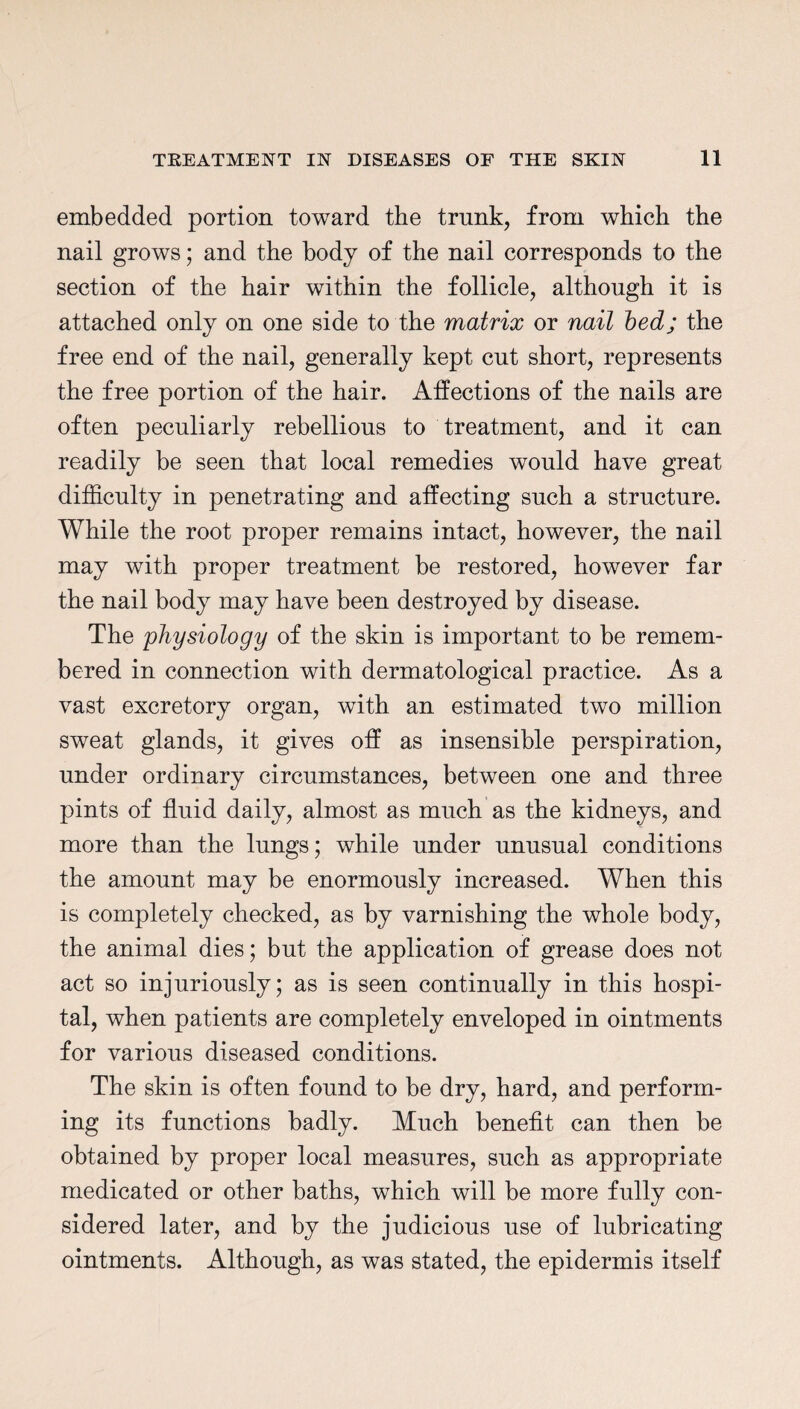 embedded portion toward the trunk, from which the nail grows; and the body of the nail corresponds to the section of the hair within the follicle, although it is attached only on one side to the matrix or nail bed; the free end of the nail, generally kept cut short, represents the free portion of the hair. Affections of the nails are often peculiarly rebellious to treatment, and it can readily be seen that local remedies would have great difficulty in penetrating and affecting such a structure. While the root proper remains intact, however, the nail may with proper treatment be restored, however far the nail body may have been destroyed by disease. The physiology of the skin is important to be remem¬ bered in connection with dermatological practice. As a vast excretory organ, with an estimated two million sweat glands, it gives off as insensible perspiration, under ordinary circumstances, between one and three pints of fluid daily, almost as much as the kidneys, and more than the lungs; while under unusual conditions the amount may be enormously increased. When this is completely checked, as by varnishing the whole body, the animal dies; but the application of grease does not act so injuriously; as is seen continually in this hospi¬ tal, when patients are completely enveloped in ointments for various diseased conditions. The skin is often found to be dry, hard, and perform¬ ing its functions badly. Much benefit can then be obtained by proper local measures, such as appropriate medicated or other baths, which will be more fully con¬ sidered later, and by the judicious use of lubricating ointments. Although, as was stated, the epidermis itself