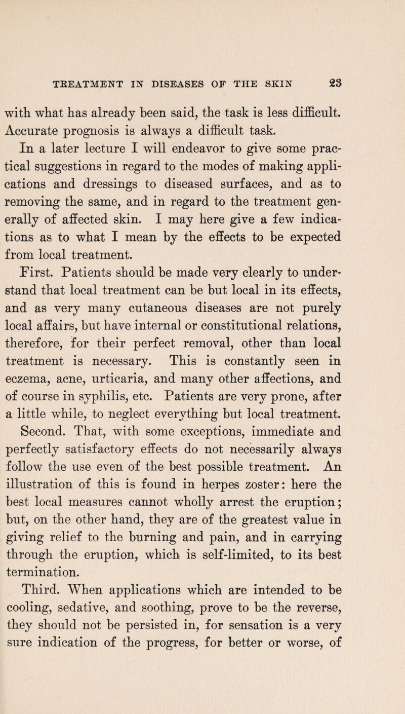 with what has already been said, the task is less difficult. Accurate prognosis is always a difficult task. In a later lecture I will endeavor to give some prac¬ tical suggestions in regard to the inodes of making appli¬ cations and dressings to diseased surfaces, and as to removing the same, and in regard to the treatment gen¬ erally of affected skin. I may here give a few indica¬ tions as to what I mean by the effects to be expected from local treatment. First. Patients should be made very clearly to under¬ stand that local treatment can be but local in its effects, and as very many cutaneous diseases are not purely local affairs, but have internal or constitutional relations, therefore, for their perfect removal, other than local treatment is necessary. This is constantly seen in eczema, acne, urticaria, and many other affections, and of course in syphilis, etc. Patients are very prone, after a little while, to neglect everything but local treatment. Second. That, with some exceptions, immediate and perfectly satisfactory effects do not necessarily always follow the use even of the best possible treatment. An illustration of this is found in herpes zoster: here the best local measures cannot wholly arrest the eruption; but, on the other hand, they are of the greatest value in giving relief to the burning and pain, and in carrying through the eruption, which is self-limited, to its best termination. Third. When applications which are intended to be cooling, sedative, and soothing, prove to be the reverse, they should not be persisted in, for sensation is a very sure indication of the progress, for better or worse, of