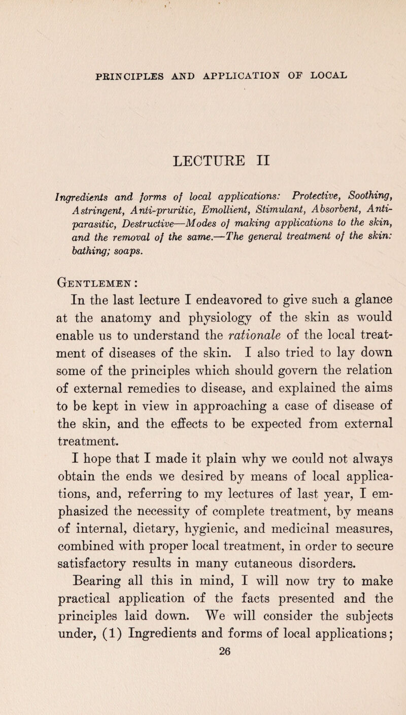 LECTURE II Ingredients and forms of heal applications: Protective, Soothing, Astringent, Anti-pruritic, Emollient, Stimulant, Absorbent, Anti- parasitic, Destructive—Modes of making applications to the skin, and the removal of the same.—The general treatment of the skin: bathing; soaps. Gentlemen : In the last lecture I endeavored to give such a glance at the anatomy and physiology of the skin as would enable us to understand the rationale of the local treat¬ ment of diseases of the skin. I also tried to lay down some of the principles which should govern the relation of external remedies to disease, and explained the aims to be kept in view in approaching a case of disease of the skin, and the effects to be expected from external treatment. I hope that I made it plain why we could not always obtain the ends we desired by means of local applica¬ tions, and, referring to my lectures of last year, I em¬ phasized the necessity of complete treatment, by means of internal, dietary, hygienic, and medicinal measures, combined with proper local treatment, in order to secure satisfactory results in many cutaneous disorders. Bearing all this in mind, I will now try to make practical application of the facts presented and the principles laid down. We will consider the subjects under, (1) Ingredients and forms of local applications;