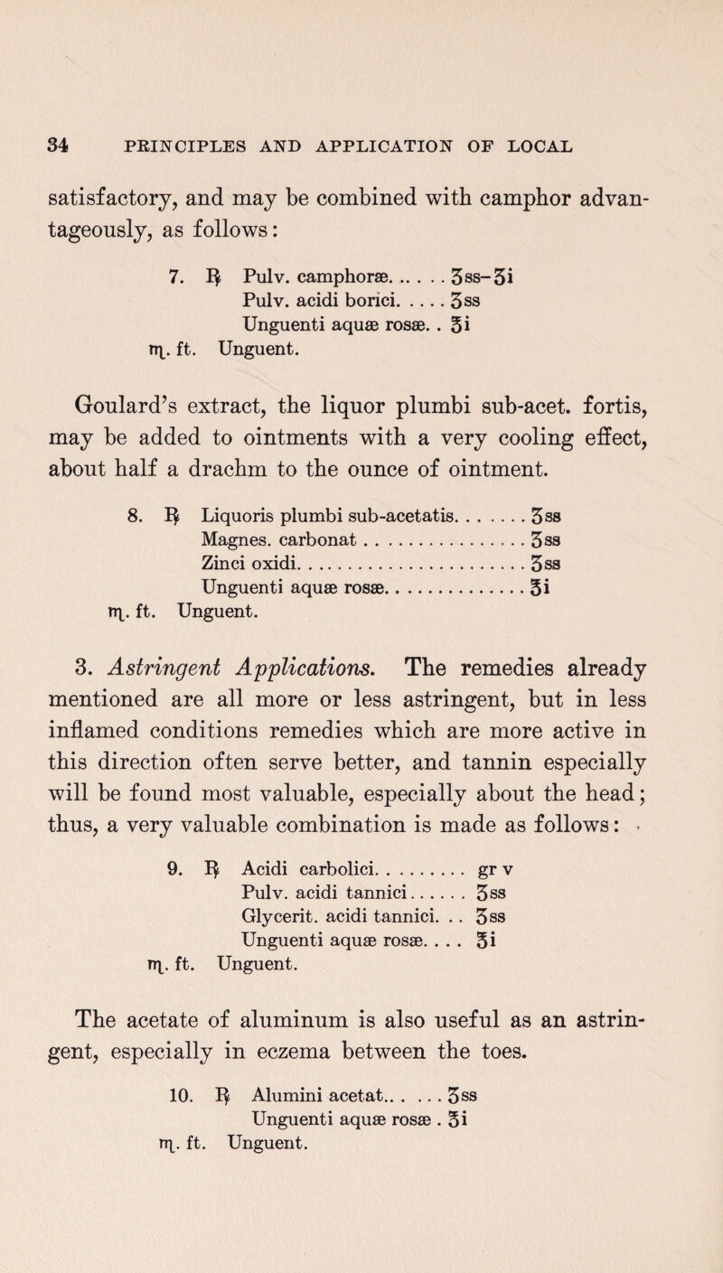 satisfactory, and may be combined with camphor advan¬ tageously, as follows: 7. 1$ Pulv. camphor®.3ss-5i Pulv. acidi borici.3ss Unguenti aqu® ros®. . 5i rrp ft. Unguent. Goulard’s extract, the liquor plumbi sub-acet. fortis, may be added to ointments with a very cooling effect, about half a drachm to the ounce of ointment. 8. 1$ Liquoris plumbi sub-acetatis.5ss Magnes. carbonat.3ss Zinci oxidi.3ss Unguenti aqu® ros®.5i rrp ft. Unguent. 3. Astringent Applications. The remedies already mentioned are all more or less astringent, but in less inflamed conditions remedies which are more active in this direction often serve better, and tannin especially will be found most valuable, especially about the head; thus, a very valuable combination is made as follows: * 9. Acidi carbolici. gr v Pulv. acidi tannici.5ss Glycerit. acidi tannici. .. 3ss Unguenti aqu® ros®. ... 5i up ft. Unguent. The acetate of aluminum is also useful as an astrin¬ gent, especially in eczema between the toes. 10. Alumini acetat.3ss Unguenti aqu® ros® . 5i up ft. Unguent.