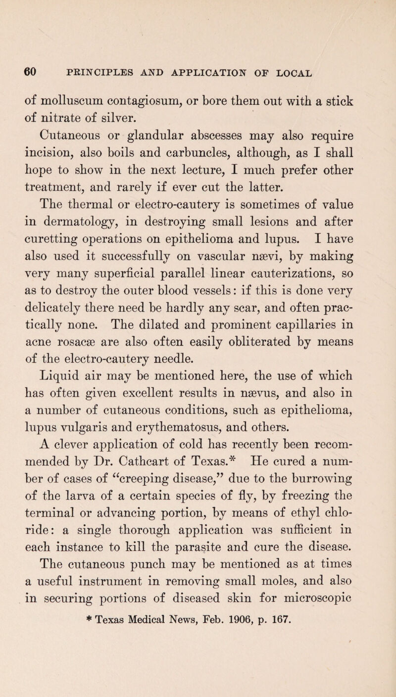 of molluscum contagiosum, or bore them out with a stick of nitrate of silver. Cutaneous or glandular abscesses may also require incision, also boils and carbuncles, although, as I shall hope to show in the next lecture, I much prefer other treatment, and rarely if ever cut the latter. The thermal or electro-cautery is sometimes of value in dermatology, in destroying small lesions and after curetting operations on epithelioma and lupus. I have also used it successfully on vascular nsevi, by making very many superficial parallel linear cauterizations, so as to destroy the outer blood vessels: if this is done very delicately there need be hardly any scar, and often prac¬ tically none. The dilated and prominent capillaries in acne rosacse are also often easily obliterated by means of the electro-cautery needle. Liquid air may be mentioned here, the use of which has often given excellent results in nsevus, and also in a number of cutaneous conditions, such as epithelioma, lupus vulgaris and erythematosus, and others. A clever application of cold has recently been recom¬ mended by Dr. Cathcart of Texas.* He cured a num¬ ber of cases of “creeping disease,” due to the burrowing of the larva of a certain species of fly, by freezing the terminal or advancing portion, by means of ethyl chlo¬ ride: a single thorough application was sufficient in each instance to kill the parasite and cure the disease. The cutaneous punch may be mentioned as at times a useful instrument in removing small moles, and also in securing portions of diseased skin for microscopic * Texas Medical News, Feb. 1906, p. 167.