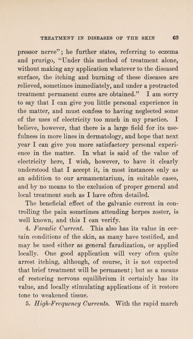 pressor nerve”; he further states, referring to eczema and prurigo, “Under this method of treatment alone, without making any application whatever to the diseased surface, the itching and burning of these diseases are relieved, sometimes immediately, and under a protracted treatment permanent cures are obtained.” I am sorry to say that I can give you little personal experience in the matter, and must confess to having neglected some of the uses of electricity too much in my practice. I believe, however, that there is a large field for its use¬ fulness in more lines in dermatology, and hope that next year I can give you more satisfactory personal experi¬ ence in the matter. In what is said of the value of electricity here, I wish, however, to have it clearly understood that I accept it, in most instances only as an addition to our armamentarium, in suitable cases, and by no means to the exclusion of proper general and local treatment such as I have often detailed. The beneficial effect of the galvanic current in con¬ trolling the pain sometimes attending herpes zoster, is well known, and this I can verify. 4. Faradic Current. This also has its value in cer¬ tain conditions of the skin, as many have testified, and may be used either as general faradization, or applied locally. One good application will very often quite arrest itching, although, of course, it is not expected that brief treatment will be permanent; hut as a means of restoring nervous equilibrium it certainly has its value, and locally stimulating applications of it restore tone to weakened tissue. 5. High-Frequency Currents. With the rapid march