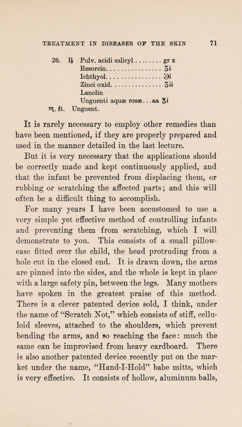 26. Pulv. acidi salicyl.gr x Resorcin.5i Ichthyol.Qi Zinci oxid.3d Lanolin Unguenti aquae rosae.. .aa 5i rq. ft. Unguent. It is rarely necessary to employ other remedies than have been mentioned, if they are properly prepared and used in the manner detailed in the last lecture. But it is very necessary that the applications should be correctly made and kept continuously applied, and that the infant be prevented from displacing them, or rubbing or scratching the affected parts; and this will often be a difficult thing to accomplish. For many years I have been accustomed to use a very simple yet effective method of controlling infants and preventing them from scratching, which I wTill demonstrate to you. This consists of a small pillow¬ case fitted over the child, the head protruding from a hole cut in the closed end. It is drawn down, the arms are pinned into the sides, and the whole is kept in place with a large safety pin, between the legs. Many mothers have spoken in the greatest praise of this method. There is a clever patented device sold, I think, under the name of “Scratch ISTot,” which consists of stiff, cellu¬ loid sleeves, attached to the shoulders, which prevent bending the arms, and so reaching the face: much the same can be improvised from heavy cardboard. There is also another patented device recently put on the mar¬ ket under the name, “Hand-I-Hold” babe mitts, which is very effective. It consists of hollow, aluminum balls,