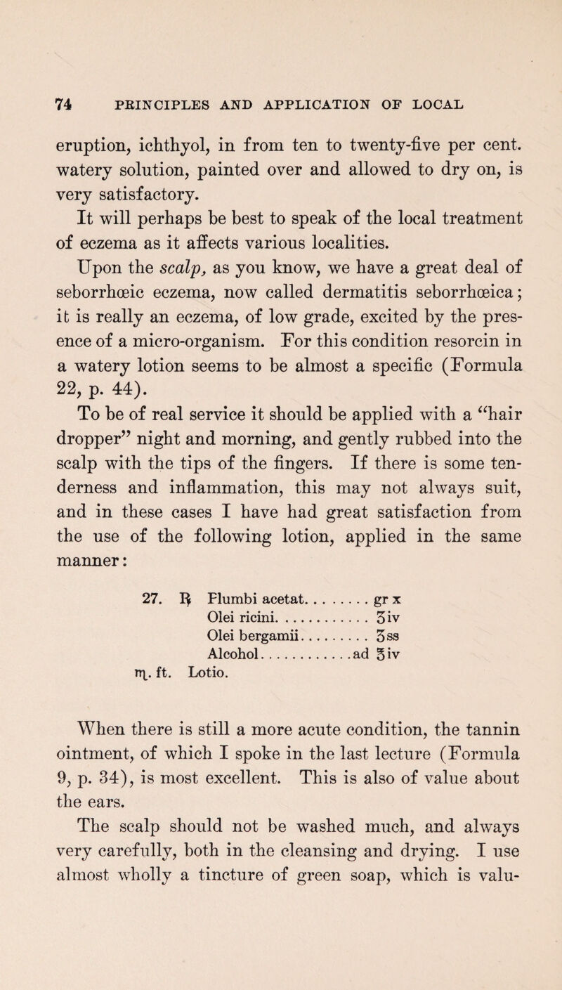 eruption, ichthyol, in from ten to twenty-five per cent, watery solution, painted over and allowed to dry on, is very satisfactory. It will perhaps be best to speak of the local treatment of eczema as it affects various localities. Upon the scalp, as you know, we have a great deal of seborrhoeic eczema, now called dermatitis seborrhceica; it is really an eczema, of low grade, excited by the pres¬ ence of a micro-organism. For this condition resorcin in a watery lotion seems to be almost a specific (Formula 22, p. 44). To be of real service it should be applied with a “hair dropper” night and morning, and gently rubbed into the scalp with the tips of the fingers. If there is some ten¬ derness and inflammation, this may not always suit, and in these cases I have had great satisfaction from the use of the following lotion, applied in the same manner: 27. Flumbi acetat.gr x Olei ricini.3iv Olei bergamii.3ss Alcohol.ad 5iv ttU ft. Lotio. When there is still a more acute condition, the tannin ointment, of which I spoke in the last lecture (Formula 9, p. 34), is most excellent. This is also of value about the ears. The scalp should not be washed much, and always very carefully, both in the cleansing and drying. I use almost wholly a tincture of green soap, which is valu-