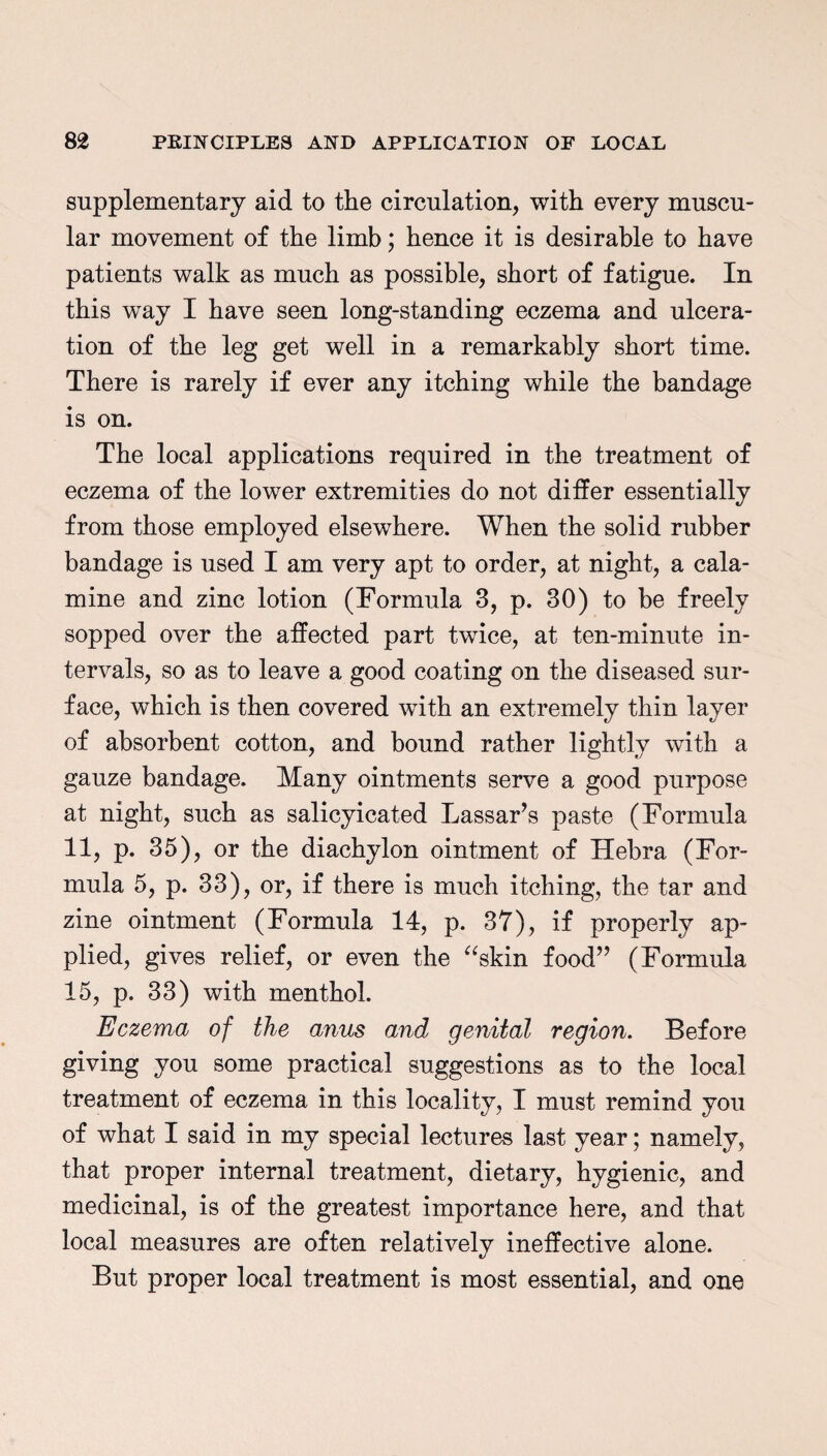 supplementary aid to the circulation, with every muscu¬ lar movement of the limb; hence it is desirable to have patients walk as much as possible, short of fatigue. In this way I have seen long-standing eczema and ulcera¬ tion of the leg get well in a remarkably short time. There is rarely if ever any itching while the bandage is on. The local applications required in the treatment of eczema of the lower extremities do not differ essentially from those employed elsewhere. When the solid rubber bandage is used I am very apt to order, at night, a cala¬ mine and zinc lotion (Formula 3, p. 30) to be freely sopped over the affected part twice, at ten-minute in¬ tervals, so as to leave a good coating on the diseased sur¬ face, which is then covered with an extremely thin layer of absorbent cotton, and bound rather lightly with a gauze bandage. Many ointments serve a good purpose at night, such as salicyicated Lassar’s paste (Formula 11, p. 35), or the diachylon ointment of Hebra (For¬ mula 5, p. 33), or, if there is much itching, the tar and zine ointment (Formula 14, p. 37), if properly ap¬ plied, gives relief, or even the “skin food” (Formula 15, p. 33) with menthol. Eczema of the anus and genital region. Before giving you some practical suggestions as to the local treatment of eczema in this locality, I must remind you of what I said in my special lectures last year; namely, that proper internal treatment, dietary, hygienic, and medicinal, is of the greatest importance here, and that local measures are often relativelv ineffective alone. But proper local treatment is most essential, and one