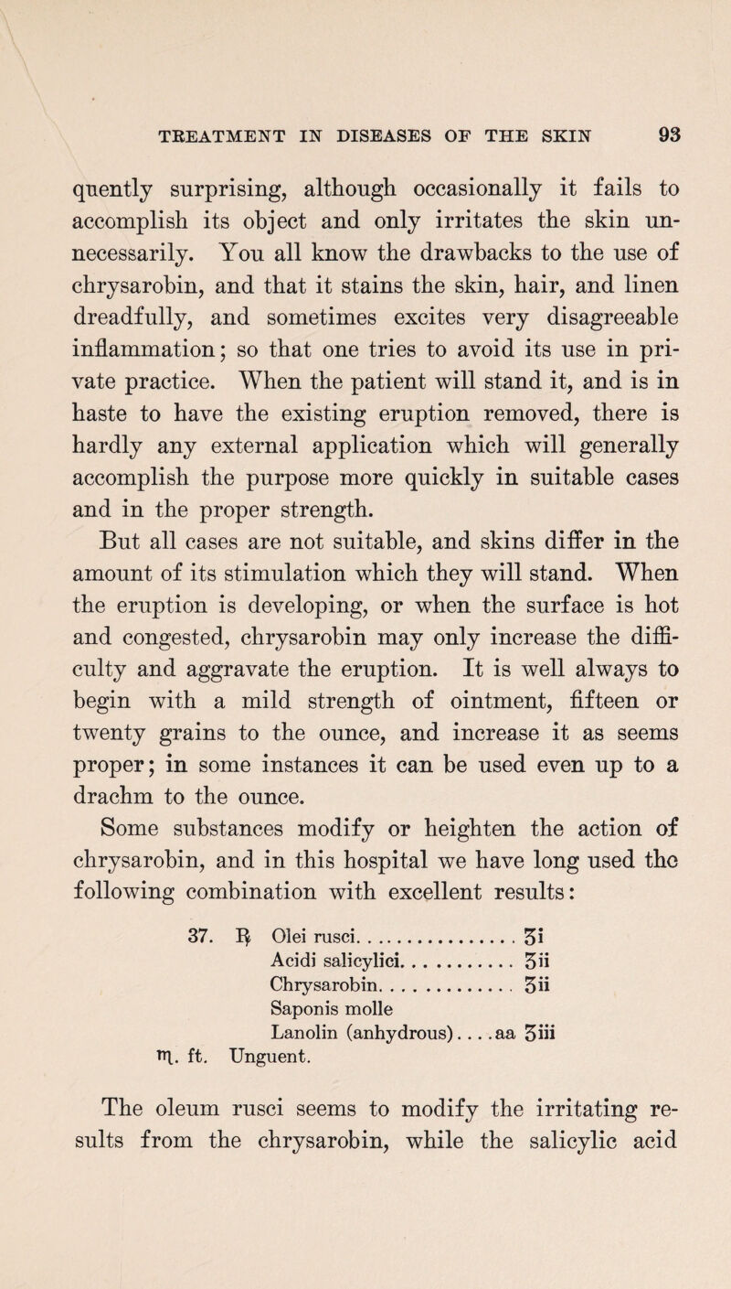 quently surprising, although occasionally it fails to accomplish its object and only irritates the skin un¬ necessarily. You all know the drawbacks to the use of chrysarobin, and that it stains the skin, hair, and linen dreadfully, and sometimes excites very disagreeable inflammation; so that one tries to avoid its use in pri¬ vate practice. When the patient will stand it, and is in haste to have the existing eruption removed, there is hardly any external application which will generally accomplish the purpose more quickly in suitable cases and in the proper strength. But all cases are not suitable, and skins differ in the amount of its stimulation which they will stand. When the eruption is developing, or when the surface is hot and congested, chrysarobin may only increase the diffi¬ culty and aggravate the eruption. It is well always to begin with a mild strength of ointment, fifteen or twenty grains to the ounce, and increase it as seems proper; in some instances it can be used even up to a drachm to the ounce. Some substances modify or heighten the action of chrysarobin, and in this hospital we have long used the following combination with excellent results: 37. 01 ei nisei.3i Acidi salicylici.3n Chrysarobin.3ii Saponis molle Lanolin (anhydrous)... .aa 5in F|_. ft. Unguent. The oleum rusci seems to modify the irritating re¬ sults from the chrysarobin, while the salicylic acid