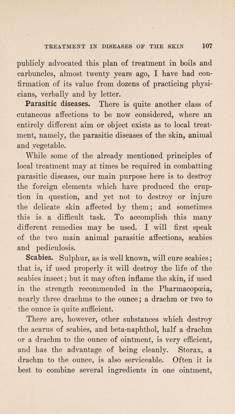 publicly advocated this plan of treatment in boils and carbuncles, almost twenty years ago, I have had con¬ firmation of its value from dozens of practicing physi¬ cians, verbally and by letter. Parasitic diseases. There is quite another class of cutaneous affections to be now considered, where an entirely different aim or object exists as to local treat¬ ment, namely, the parasitic diseases of the skin, animal and vegetable. While some of the already mentioned principles of local treatment may at times be required in combatting parasitic diseases, our main purpose here is to destroy the foreign elements which have produced the erup¬ tion in question, and yet not to destroy or injure the delicate skin affected by them; and sometimes this is a difficult task. To accomplish this many different remedies may be used. I will first speak of the two main animal parasitic affections, scabies and pediculosis. Scabies. Sulphur, as is well known, will cure scabies; that is, if used properly it will destroy the life of the scabies insect; but it may often inflame the skin, if used in the strength recommended in the Pharmacopoeia, nearly three drachms to the ounce; a drachm or two to the ounce is quite sufficient. There are, however, other substances which destroy the acarus of scabies, and beta-naphthol, half a drachm or a drachm to the ounce of ointment, is very efficient, and has the advantage of being cleanly. Storax, a drachm to the ounce, is also serviceable. Often it is best to combine several ingredients in one ointment,