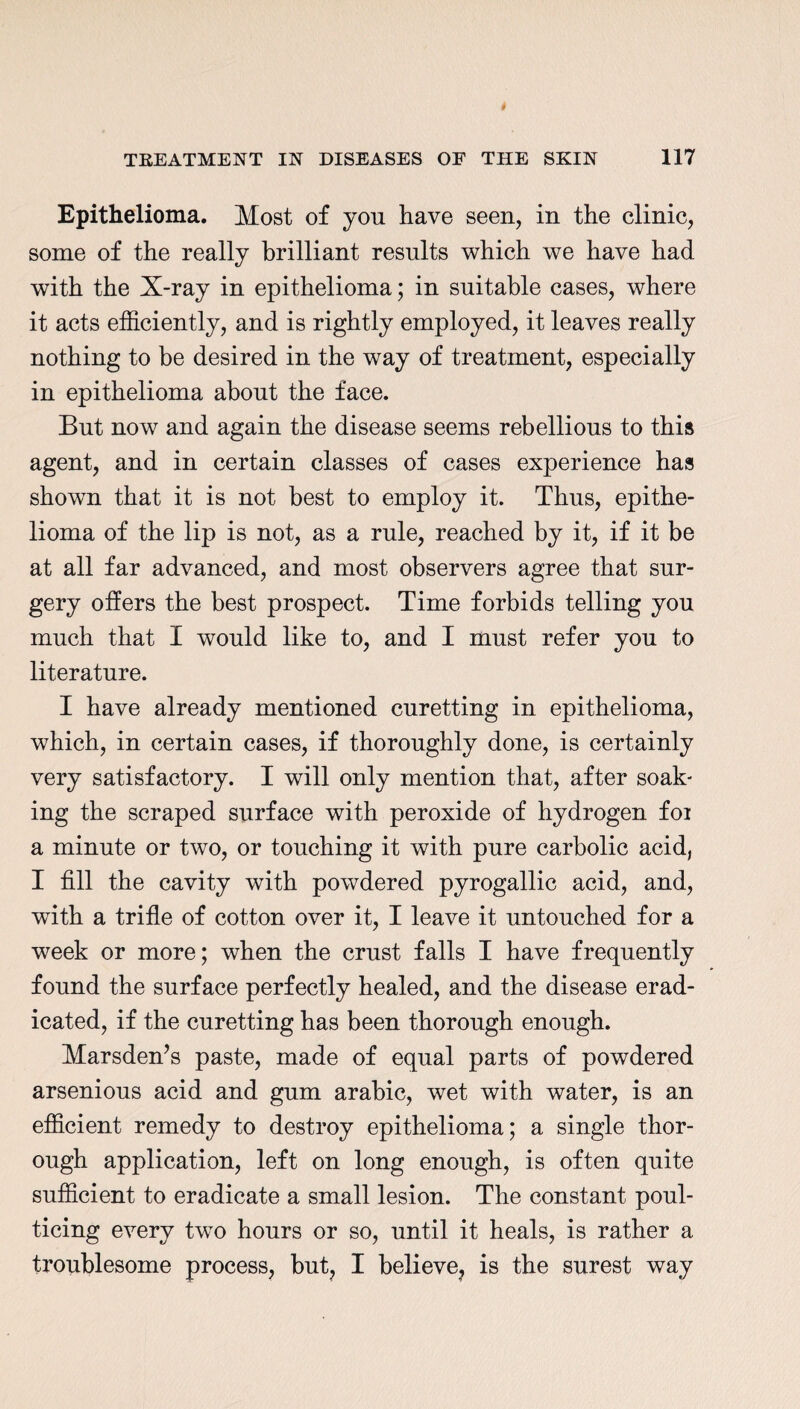 Epithelioma. Most of yon have seen, in the clinic, some of the really brilliant results which we have had with the X-ray in epithelioma; in suitable cases, where it acts efficiently, and is rightly employed, it leaves really nothing to be desired in the way of treatment, especially in epithelioma about the face. But now and again the disease seems rebellious to this agent, and in certain classes of cases experience has shown that it is not best to employ it. Thus, epithe¬ lioma of the lip is not, as a rule, reached by it, if it be at all far advanced, and most observers agree that sur¬ gery offers the best prospect. Time forbids telling you much that I would like to, and I must refer you to literature. I have already mentioned curetting in epithelioma, which, in certain cases, if thoroughly done, is certainly very satisfactory. I will only mention that, after soak¬ ing the scraped surface with peroxide of hydrogen foi a minute or two, or touching it with pure carbolic acid, I fill the cavity with powdered pyrogallic acid, and, with a trifle of cotton over it, I leave it untouched for a week or more; when the crust falls I have frequently found the surface perfectly healed, and the disease erad¬ icated, if the curetting has been thorough enough. Marsden’s paste, made of equal parts of powdered arsenious acid and gum arabic, wet with water, is an efficient remedy to destroy epithelioma; a single thor¬ ough application, left on long enough, is often quite sufficient to eradicate a small lesion. The constant poul¬ ticing every two hours or so, until it heals, is rather a troublesome process, but, I believe, is the surest way