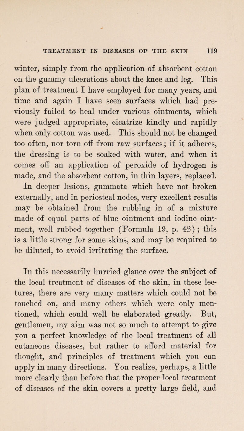 winter, simply from the application of absorbent cotton on the gummy ulcerations about the knee and leg. This plan of treatment I have employed for many years, and time and again I have seen surfaces which had pre¬ viously failed to heal under various ointments, which were judged appropriate, cicatrize kindly and rapidly when only cotton was used. This should not he changed too often, nor torn off from raw surfaces; if it adheres, the dressing is to be soaked with water, and when it comes off an application of peroxide of hydrogen is made, and the absorbent cotton, in thin layers, replaced. In deeper lesions, gummata which have not broken externally, and in periosteal nodes, very excellent results may be obtained from the rubbing in of a mixture made of equal parts of blue ointment and iodine oint¬ ment, well rubbed together (Formula 19, p. 42) ; this is a little strong for some skins, and may be required to be diluted, to avoid irritating the surface. In this necessarily hurried glance over the subject of the local treatment of diseases of the skin, in these lec¬ tures, there are very many matters which could not be touched on, and many others which were only men¬ tioned, which could well be elaborated greatly. But, gentlemen, my aim was not so much to attempt to give you a perfect knowledge of the local treatment of all cutaneous diseases, but rather to afford material for thought, and principles of treatment which you can apply in many directions. You realize, perhaps, a little more clearly than before that the proper local treatment of diseases of the skin covers a pretty large field, and