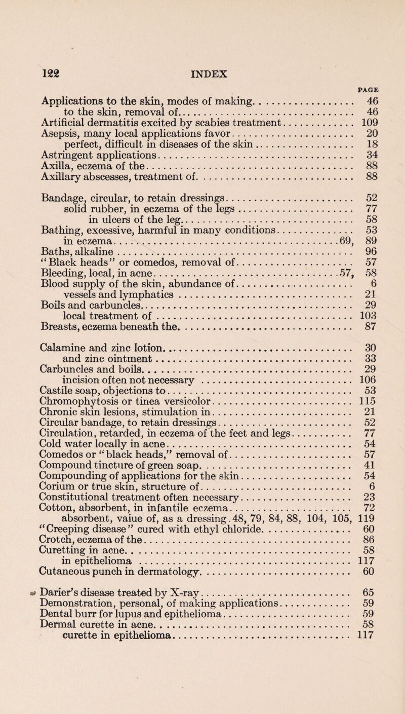 PAGE Applications to the skin, modes of making. 46 to the skin, removal of. 46 Artificial dermatitis excited by scabies treatment. 109 Asepsis, many local applications favor. 20 perfect, difficult in diseases of the skin. 18 Astringent applications. 34 Axilla, eczema of the. 88 Axillary abscesses, treatment of. 88 Bandage, circular, to retain dressings. 52 solid rubber, in eczema of the legs. 77 in ulcers of the leg. 58 Bathing, excessive, harmful in many conditions.. 53 in eczema.69, 89 Baths, alkaline..... 96 “Black heads” or comedos, removal of. .... 57 Bleeding, local, in acne.57, 58 Blood supply of the skin, abundance of... 6 vessels and lymphatics. 21 Boils and carbuncles. 29 local treatment of. 103 Breasts, eczema beneath the. 87 Calamine and zinc lotion. 30 and zinc ointment. 33 Carbuncles and boils. 29 incision often not necessary. 106 Castile soap, objections to... 53 Chromophytosis or tinea versicolor. 115 Chronic skin lesions, stimulation in. 21 Circular bandage, to retain dressings. 52 Circulation, retarded, in eczema of the feet and legs. 77 Cold water locally in acne. 54 Comedos or “ black heads,” removal of. 57 Compound tincture of green soap. 41 Compounding of applications for the skin. 54 Corium or true skin, structure of. 6 Constitutional treatment often necessary. 23 Cotton, absorbent, in infantile eczema. 72 absorbent, vaiue of, as a dressing.48, 79, 84, 88, 104, 105, 119 “Creeping disease” cured with ethyl chloride. 60 Crotch, eczema of the.. 86 Curetting in acne. 58 in epithelioma . 117 Cutaneous punch in dermatology. 60 ** Darier's disease treated by X-ray. 65 Demonstration, personal, of making applications. 59 Dental burr for lupus and epithelioma. 59 Dermal curette in acne. 58 curette in epithelioma. 117