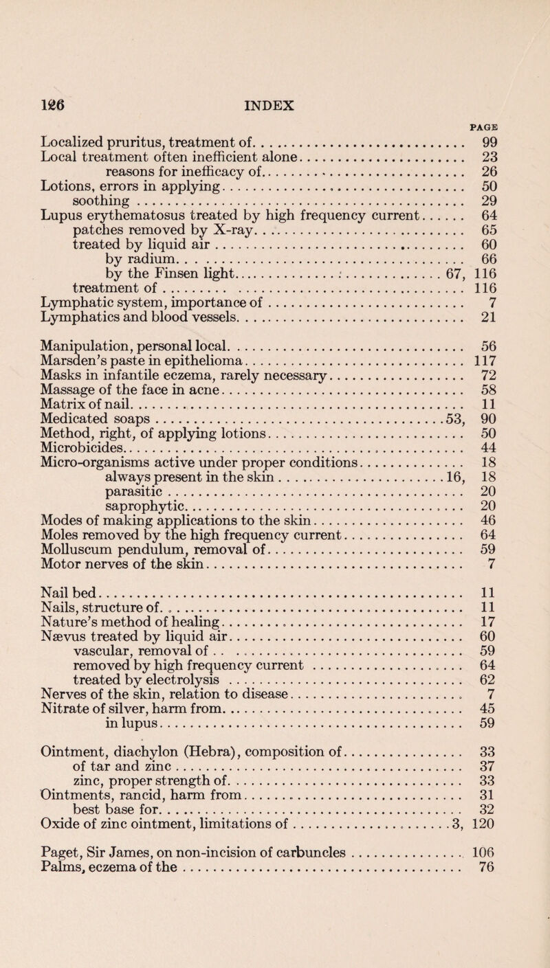 PAGE Localized pruritus, treatment of. 99 Local treatment often inefficient alone. 23 reasons for inefiicacy of. 26 Lotions, errors in applying. 50 soothing. 29 Lupus erythematosus treated by high frequency current. 64 patches removed by X-ray. 65 treated by liquid air. 60 by radium. 66 by the Finsen light..*.67, 116 treatment of. 116 Lymphatic system, importance of. 7 Lymphatics and blood vessels. 21 Manipulation, personal local. 56 Marsden’s paste in epithelioma. 117 Masks in infantile eczema, rarely necessary. 72 Massage of the face in acne. 58 Matrix of nail. 11 Medicated soaps.53, 90 Method, right, of applying lotions. 50 Microbicides. 44 Micro-organisms active under proper conditions. 18 always present in the skin.16, 18 parasitic. 20 saprophytic. 20 Modes of making applications to the skin. 46 Moles removed by the high frequency current. 64 Molluscum pendulum, removal of. 59 Motor nerves of the skin. 7 Nail bed. 11 Nails, structure of. .. 11 Nature’s method of healing. 17 Naevus treated by liquid air. 60 vascular, removal of . . ... 59 removed by high frequency current. 64 treated by electrolysis . 62 Nerves of the skin, relation to disease. 7 Nitrate of silver, harm from. 45 in lupus. 59 Ointment, diachylon (Hebra), composition of. 33 of tar and zinc. 37 zinc, proper strength of. 33 Ointments, rancid, harm from. 31 best base for. 32 Oxide of zinc ointment, limitations of...3, 120 Paget, Sir James, on non-incision of carbuncles. 106 Palms, eczema of the. 76