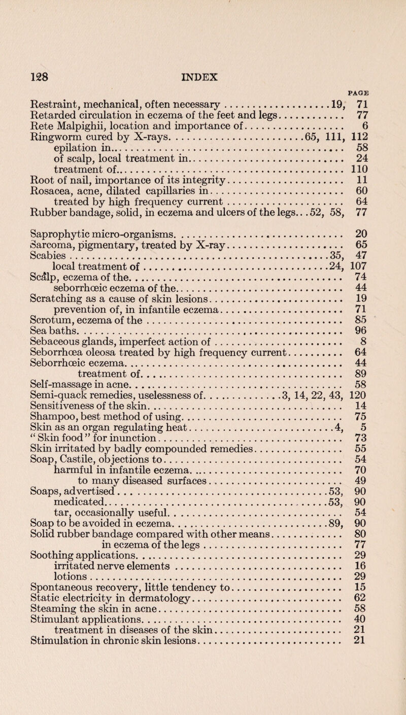 PAGE Restraint, mechanical, often necessary.19, 71 Retarded circulation in eczema of the feet and legs. 77 Rete Malpighii, location and importance of. 6 Ringworm cured by X-rays.65, 111, 112 epilation in.... 58 of scalp, local treatment in. 24 treatment of. 110 Root of nail, importance of its integrity. 11 Rosacea, acne, dilated capillaries in. 60 treated by high frequency current. 64 Rubber bandage, solid, in eczema and ulcers of the legs... 52, 58, 77 Saprophytic micro-organisms. 20 Sarcoma, pigmentary, treated by X-ray. 65 Scabies ......35, 47 local treatment of ......24, 107 Sc41p, eczema of the. 74 seborrhoeic eczema of the. 44 Scratching as a cause of skin lesions. 19 prevention of, in infantile eczema. 71 Scrotum, eczema of the. 85 Sea baths. 96 Sebaceous glands, imperfect action of. 8 Seborrhcea oleosa treated by high frequency current. 64 Seborrhoeic eczema. 44 treatment of. 89 Self-massage in acne. 58 Semi-quack remedies, uselessness of.3, 14, 22, 43, 120 Sensitiveness of the skin... 14 Shampoo, best method of using. 75 Skin as an organ regulating heat..4, 5 “ Skin food ” for inunction. 73 Skin irritated by badly compounded remedies... 55 Soap, Castile, objections to.... 54 harmful in infantile eczema. 70 to many diseased surfaces. 49 Soaps, advertised.53, 90 medicated. 53, 90 tar, occasionally useful. 54 Soap to be avoided in eczema.89, 90 Solid rubber bandage compared with other means. 80 in eczema of the legs. 77 Soothing applications. 29 irritated nerve elements. 16 lotions. 29 Spontaneous recovery, little tendency to. 15 Static electricity in dermatology. 62 Steaming the skin in acne. 58 Stimulant applications. 40 treatment in diseases of the skin. 21 Stimulation in chronic skin lesions. 21