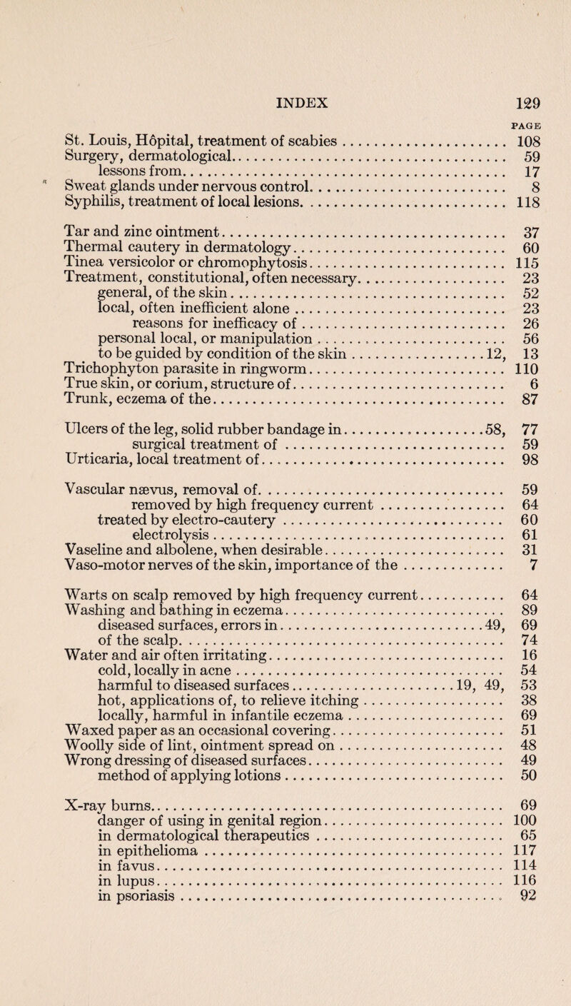 PAGE St. Louis, Hopital, treatment of scabies. 108 Surgery, dermatological. 59 lessons from. 17  Sweat glands under nervous control. 8 Syphilis, treatment of local lesions. 118 Tar and zinc ointment. 37 Thermal cautery in dermatology. 60 Tinea versicolor or chromophytosis. 115 Treatment, constitutional, often necessary. 23 general, of the skin. 52 local, often inefficient alone. 23 reasons for inefficacy of. 26 personal local, or manipulation... 56 to be guided by condition of the skin.12, 13 Trichophyton parasite in ringworm... 110 True skin, or corium, structure of. 6 Trunk, eczema of the... 87 Ulcers of the leg, solid rubber bandage in...58, 77 surgical treatment of. 59 Urticaria, local treatment of... 98 Vascular naevus, removal of. 59 removed by high frequency current. 64 treated by electro-cautery.... 60 electrolysis. 61 Vaseline and albolene, when desirable.. 31 Vaso-motor nerves of the skin, importance of the. 7 Warts on scalp removed by high frequency current. 64 Washing and bathing in eczema. 89 diseased surfaces, errors in.49, 69 of the scalp. 74 Water and air often irritating... 16 cold, locally in acne. 54 harmful to diseased surfaces.19, 49, 53 hot, applications of, to relieve itching. 38 locally, harmful in infantile eczema. 69 Waxed paper as an occasional covering. 51 Woolly side of lint, ointment spread on. 48 Wrong dressing of diseased surfaces. 49 method of applying lotions. 50 X-ray bums. 69 danger of using in genital region. 100 in dermatological therapeutics. 65 in epithelioma. 117 in favus. 114 in lupus..... 116 in psoriasis. 92