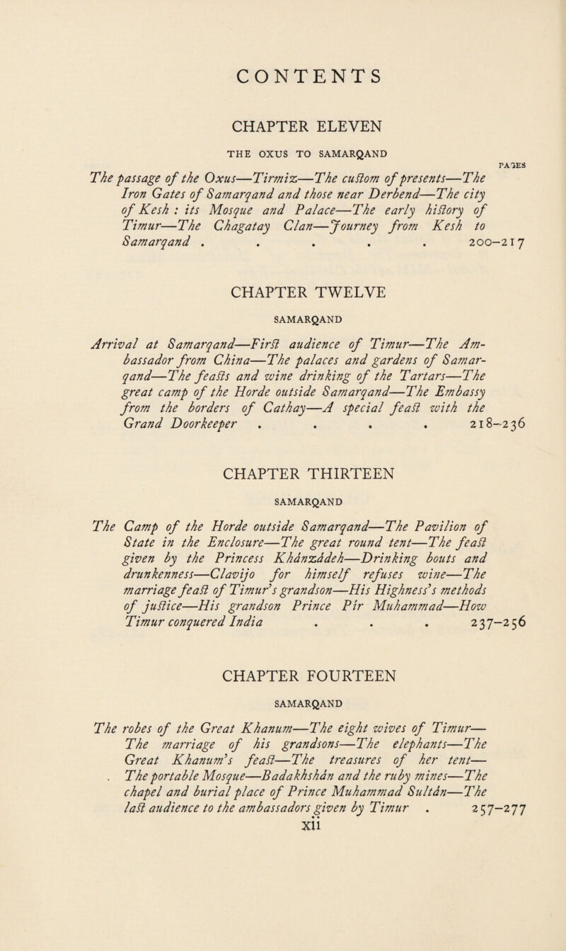 CHAPTER ELEVEN THE OXUS TO SAMARQAND PA3ES The passage of the Oxus—Tirmiz—The culiom of presents—The Iron Gates of Samarqand and those near Derbend—The city of Kesh : its Mosque and Palace—The early hi dory of Timur—The Chagatay Clan—Journey from Kesh to Samarqand ..... 200-217 CHAPTER TWELVE SAMARQAND Arrival at Samarqand—Fir It audience of Timur—The Am¬ bassador from China—The palaces and gardens of Samar¬ qand—The fealis and wine drinking of the Tartars—The great camp of the Horde outside Samarqand—The Embassy from the borders of Cathay—A special featt with the Grand Doorkeeper .... 218-236 CHAPTER THIRTEEN SAMARQAND The Camp of the Horde outside Samarqand—The Pavilion of State in the Enclosure—The great round tent—The featt given by the Princess Khánzádeh—Drinking bouts and drunkenness—Clavijo for himself refuses wine—The marriage featt of Timur’s grandson—His Highness’s methods of juft ice—His grandson Prince Pir Muhammad—How Timur conquered India . . . 237-256 CHAPTER FOURTEEN SAMARQAND The robes of the Great Khanum—The eight wives of Timur— The marriage of his grandsons—The elephants—The Great Khanum’s fea ft—The treasures of her tent— . The portable Mosque—Badakhshán and the ruby mines—The chapel and burial place of Prince Muhammad Sultán—The latt audience to the ambassadors given by Timur . 257-277 XU