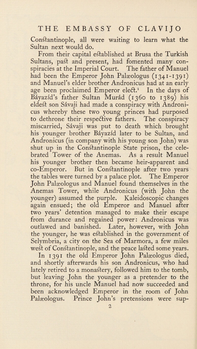 Constantinople, all were waiting to learn what the Sultan next would do. From their capital established at Brusa the Turkish Sultans, paSt and present, had fomented many con¬ spiracies at the Imperial Court. The father of Manuel had been the Emperor John Palaeologus (1341-1391) and Manuel’s elder brother Andronicus had at an early age been proclaimed Emperor eleát.1 In the days of Báyazíd’s father Sultan Murád (1360 to 1389) his eldeSt son Sávaji had made a conspiracy with Androni¬ cus whereby these two young princes had purposed to dethrone their respective fathers. The conspiracy miscarried, Sávaji was put to death which brought his younger brother Báyazíd later to be Sultan, and Andronicus (in company with his young son John) was shut up in the Constantinople State prison, the cele¬ brated Tower of the Anemas. As a result Manuel his younger brother then became heir-apparent and co-Emperor. But in Constantinople after two years the tables were turned by a palace plot. The Emperor John Palaeologus and Manuel found themselves in the Anemas Tower, while Andronicus (with John the younger) assumed the purple. Kaleidoscopic changes again ensued; the old Emperor and Manuel after two years’ detention managed to make their escape from durance and regained power: Andronicus was outlawed and banished. Later, however, with John the younger, he was established in the government of Selymbria, a city on the Sea of Marmora, a few miles weSt of Constantinople, and the peace laSted some years. In 1391 the old Emperor John Palaeologus died, and shortly afterwards his son Andronicus, who had lately retired to a monastery, followed him to the tomb, but leaving John the younger as a pretender to the throne, for his uncle Manuel had now succeeded and been acknowledged Emperor in the room of John Palaeologus. Prince John’s pretensions were sup-