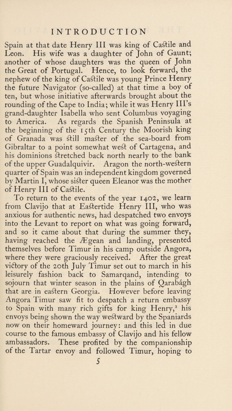 Spain at that date Henry III was king of Caftile and Leon. His wife was a daughter of John of Gaunt; another of whose daughters was the queen of John the Great of Portugal. Hence, to look forward, the nephew of the king of Caftile was young Prince Henry the future Navigator (so-called) at that time a boy of ten, but whose initiative afterwards brought about the rounding of the Cape to India; while it was Henry IIPs grand-daughter Isabella who sent Columbus voyaging to America. As regards the Spanish Peninsula at the beginning of the 15th Century the Moorish king of Granada was sdill master of the sea-board from Gibraltar to a point somewhat weft of Cartagena, and his dominions stretched back north nearly to the bank of the upper Guadalquivir. Aragon the north-western quarter of Spain was an independent kingdom governed by Martin I, whose sifter queen Eleanor was the mother of Henry III of Caftile. To return to the events of the year 1402, we learn from Clavijo that at Eaftertide Henry III, who was anxious for authentic news, had despatched two envoys into the Levant to report on what was going forward, and so it came about that during the summer they, having reached the Aegean and landing, presented themselves before Timur in his camp outside Angora, where they were graciously received. After the great viblory of the 20th July Timur set out to march in his leisurely fashion back to Samarqand, intending to sojourn that winter season in the plains of Qarabágh that are in eaftern Georgia. However before leaving Angora Timur saw fit to despatch a return embassy to Spain with many rich gifts for king Henry,3 his envoys being shown the way westward by the Spaniards now on their homeward journey : and this led in due course to the famous embassy of Clavijo and his fellow ambassadors. These profited by the companionship of the Tartar envoy and followed Timur, hoping to