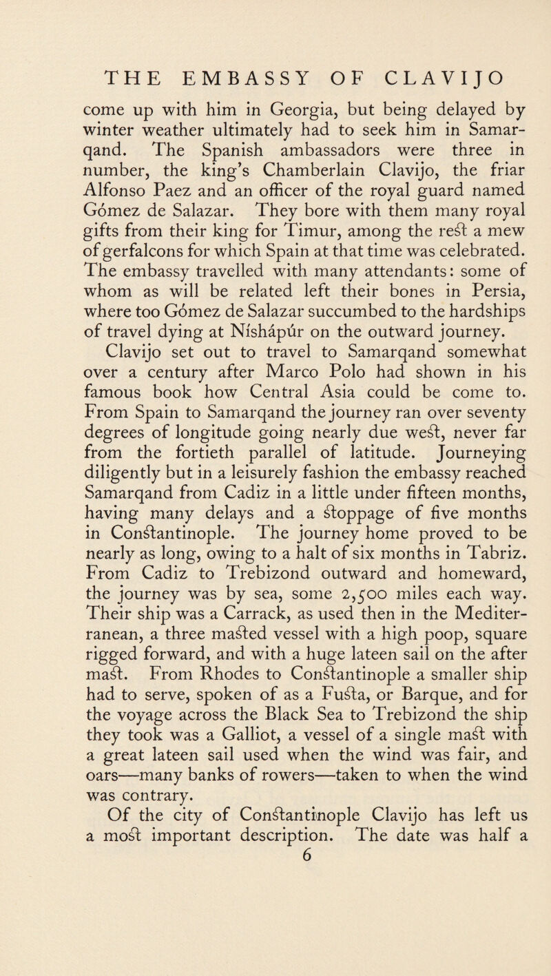 come up with him in Georgia, but being delayed by winter weather ultimately had to seek him in Samar- qand. The Spanish ambassadors were three in number, the king’s Chamberlain Clavijo, the friar Alfonso Paez and an officer of the royal guard named Gómez de Salazar. They bore with them many royal gifts from their king for Timur, among the reSt a mew of gerfalcons for which Spain at that time was celebrated. The embassy travelled with many attendants: some of whom as will be related left their bones in Persia, where too Gómez de Salazar succumbed to the hardships of travel dying at Níshápúr on the outward journey. Clavijo set out to travel to Samarqand somewhat over a century after Marco Polo had shown in his famous book how Central Asia could be come to. From Spain to Samarqand the journey ran over seventy degrees of longitude going nearly due weSt, never far from the fortieth parallel of latitude. Journeying diligently but in a leisurely fashion the embassy reached Samarqand from Cadiz in a little under fifteen months, having many delays and a stoppage of five months in Constantinople. The journey home proved to be nearly as long, owing to a halt of six months in Tabriz. From Cadiz to Trebizond outward and homeward, the journey was by sea, some 2,500 miles each way. Their ship was a Carrack, as used then in the Mediter¬ ranean, a three maSted vessel with a high poop, square rigged forward, and with a huge lateen sail on the after maSt. From Rhodes to Constantinople a smaller ship had to serve, spoken of as a FuSta, or Barque, and for the voyage across the Black Sea to Trebizond the ship they took was a Galliot, a vessel of a single maSt with a great lateen sail used when the wind was fair, and oars—many banks of rowers—taken to when the wind was contrary. Of the city of Constantinople Clavijo has left us a moSt important description. The date was half a