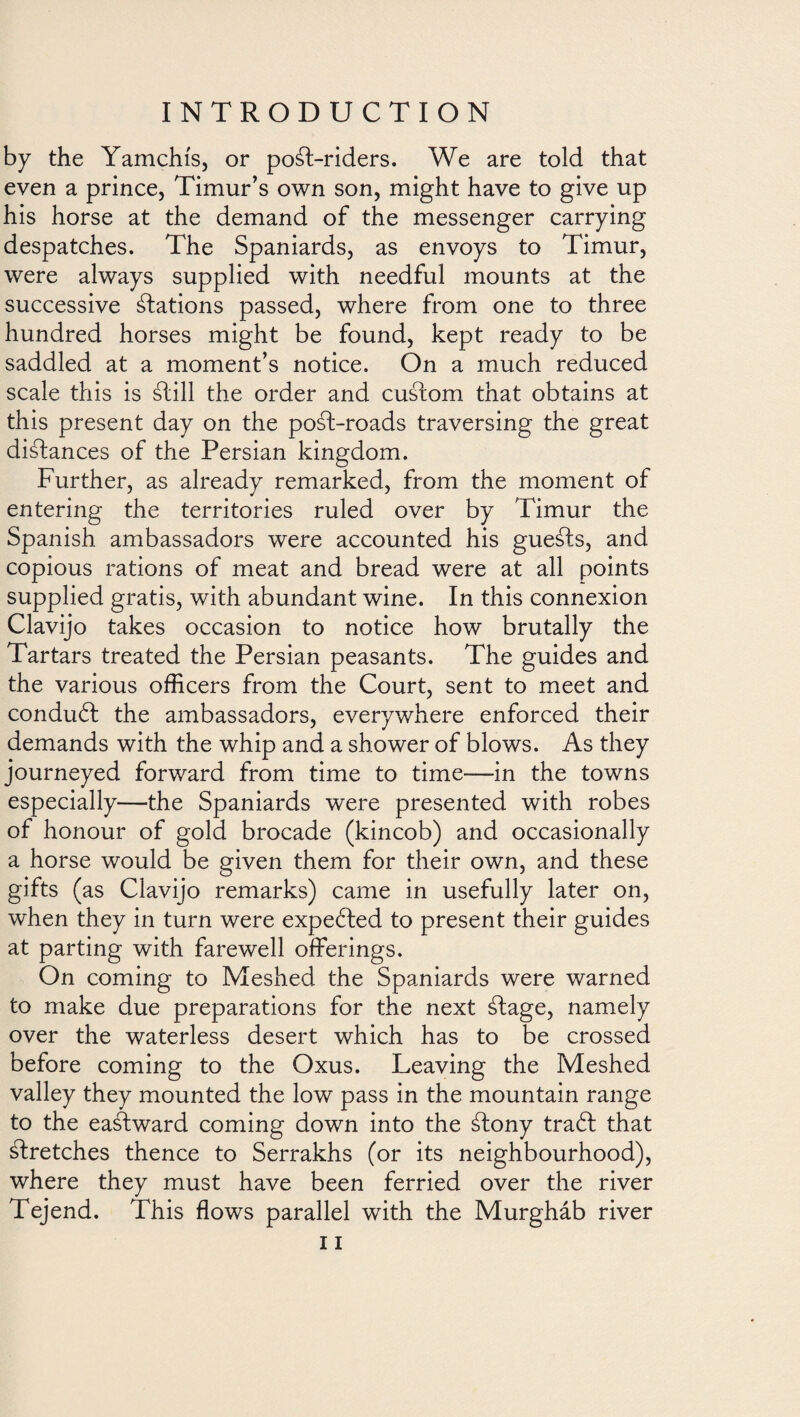 by the Yamchis, or po¿l-riders. We are told that even a prince, Timur’s own son, might have to give up his horse at the demand of the messenger carrying despatches. The Spaniards, as envoys to Timur, were always supplied with needful mounts at the successive Nations passed, where from one to three hundred horses might be found, kept ready to be saddled at a moment’s notice. On a much reduced scale this is ¿till the order and custom that obtains at this present day on the post-roads traversing the great disdances of the Persian kingdom. Further, as already remarked, from the moment of entering the territories ruled over by Timur the Spanish ambassadors were accounted his guests, and copious rations of meat and bread were at all points supplied gratis, with abundant wine. In this connexion Clavijo takes occasion to notice how brutally the Tartars treated the Persian peasants. The guides and the various officers from the Court, sent to meet and conduit the ambassadors, everywhere enforced their demands with the whip and a shower of blows. As they journeyed forward from time to time—in the towns especially—the Spaniards were presented with robes of honour of gold brocade (kincob) and occasionally a horse would be given them for their own, and these gifts (as Clavijo remarks) came in usefully later on, when they in turn were expected to present their guides at parting with farewell offerings. On coming to Meshed the Spaniards were warned to make due preparations for the next ¿lage, namely over the waterless desert which has to be crossed before coming to the Oxus. Leaving the Meshed valley they mounted the low pass in the mountain range to the eastward coming down into the ¿fony tradl that ¿Iretches thence to Serrakhs (or its neighbourhood), where they must have been ferried over the river Tejend. This flows parallel with the Murgháb river