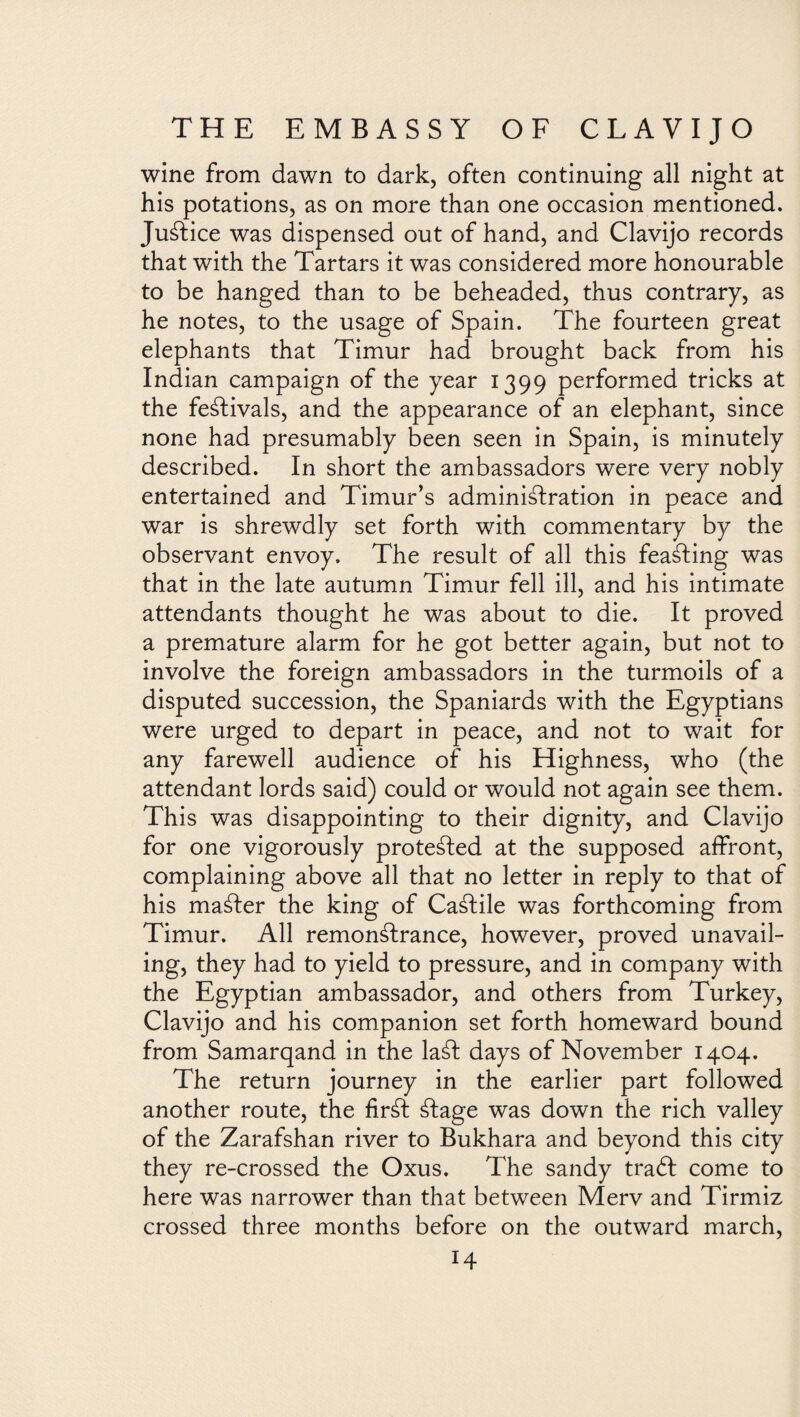 wine from dawn to dark, often continuing all night at his potations, as on more than one occasion mentioned. Justice was dispensed out of hand, and Clavijo records that with the Tartars it was considered more honourable to be hanged than to be beheaded, thus contrary, as he notes, to the usage of Spain. The fourteen great elephants that Timur had brought back from his Indian campaign of the year 1399 performed tricks at the festivals, and the appearance of an elephant, since none had presumably been seen in Spain, is minutely described. In short the ambassadors were very nobly entertained and Timur’s administration in peace and war is shrewdly set forth with commentary by the observant envoy. The result of all this feaSting was that in the late autumn Timur fell ill, and his intimate attendants thought he was about to die. It proved a premature alarm for he got better again, but not to involve the foreign ambassadors in the turmoils of a disputed succession, the Spaniards with the Egyptians were urged to depart in peace, and not to wait for any farewell audience of his Highness, who (the attendant lords said) could or would not again see them. This was disappointing to their dignity, and Clavijo for one vigorously protected at the supposed affront, complaining above all that no letter in reply to that of his mailer the king of CaStile was forthcoming from Timur. All remonstrance, however, proved unavail¬ ing, they had to yield to pressure, and in company with the Egyptian ambassador, and others from Turkey, Clavijo and his companion set forth homeward bound from Samarqand in the laSt days of November 1404. The return journey in the earlier part followed another route, the firSt Stage was down the rich valley of the Zarafshan river to Bukhara and beyond this city they re-crossed the Oxus. The sandy traft come to here was narrower than that between Merv and Tirmiz crossed three months before on the outward march, H