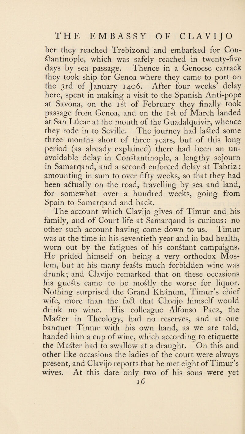 ber they reached Trebizond and embarked for Con¬ stantinople, which was safely reached in twenty-five days by sea passage. Thence in a Genoese carrack they took ship for Genoa where they came to port on the 3rd of January 1406. After four weeks’ delay here, spent in making a visit to the Spanish Anti-pope at Savona, on the id of February they finally took passage from Genoa, and on the iSt of March landed at San Lúcar at the mouth of the Guadalquivir, whence they rode in to Seville. The journey had laSled some three months short of three years, but of this long period (as already explained) there had been an un¬ avoidable delay in ConSlantinople, a lengthy sojourn in Samarqand, and a second enforced delay at Tabriz: amounting in sum to over fifty weeks, so that they had been actually on the road, travelling by sea and land, for somewhat over a hundred weeks, going from Spain to Samarqand and back. The account which Clavijo gives of Timur and his family, and of Court life at Samarqand is curious: no other such account having come down to us. Timur was at the time in his seventieth year and in bad health, worn out by the fatigues of his constant campaigns. He prided himself on being a very orthodox Mos¬ lem, but at his many feasts much forbidden wine was drunk; and Clavijo remarked that on these occasions his gueáfs came to be mostly the worse for liquor. Nothing surprised the Grand Khánum, Timur’s chief wife, more than the faft that Clavijo himself would drink no wine. His colleague Alfonso Paez, the Master in Theology, had no reserves, and at one banquet Timur with his own hand, as we are told, handed him a cup of wine, which according to etiquette the Maáfer had to swallow at a draught. On this and other like occasions the ladies of the court were always present, and Clavijo reports that he met eight of Timur’s wives. At this date only two of his sons were yet