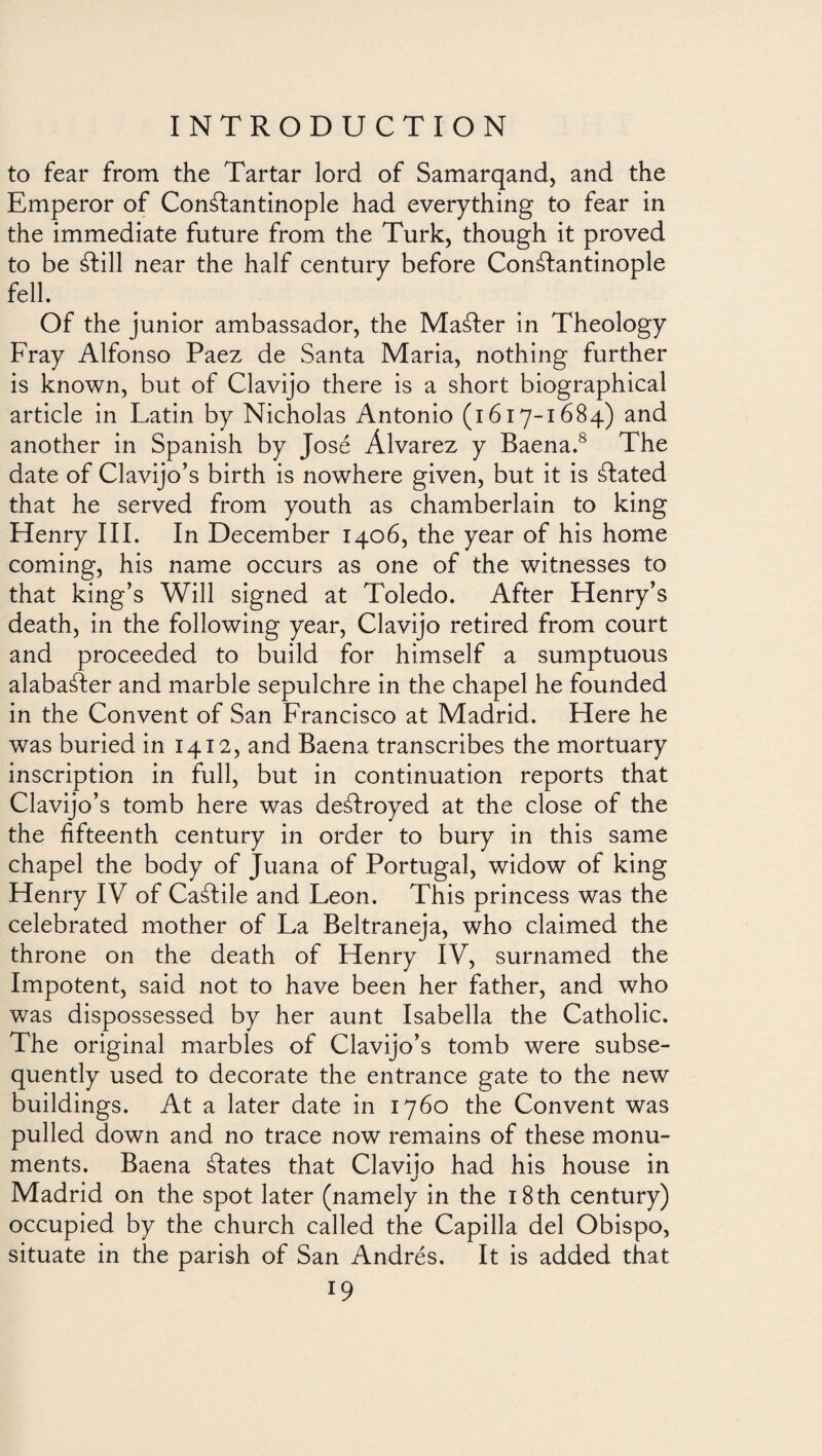 to fear from the Tartar lord of Samarqand, and the Emperor of Constantinople had everything to fear in the immediate future from the Turk, though it proved to be Still near the half century before Constantinople fell. Of the junior ambassador, the MaSter in Theology Fray Alfonso Paez de Santa Maria, nothing further is known, but of Clavijo there is a short biographical article in Latin by Nicholas Antonio (1617-1684) and another in Spanish by José Alvarez y Baena.8 The date of Clavijo’s birth is nowhere given, but it is Stated that he served from youth as chamberlain to king Henry III. In December 1406, the year of his home coming, his name occurs as one of the witnesses to that king’s Will signed at Toledo. After Henry’s death, in the following year, Clavijo retired from court and proceeded to build for himself a sumptuous alabaáfer and marble sepulchre in the chapel he founded in the Convent of San Francisco at Madrid. Here he was buried in 1412, and Baena transcribes the mortuary inscription in full, but in continuation reports that Clavijo’s tomb here was destroyed at the close of the the fifteenth century in order to bury in this same chapel the body of Juana of Portugal, widow of king Henry IV of CaStile and Leon. This princess was the celebrated mother of La Beltraneja, who claimed the throne on the death of Henry IV, surnamed the Impotent, said not to have been her father, and who was dispossessed by her aunt Isabella the Catholic. The original marbles of Clavijo’s tomb were subse¬ quently used to decorate the entrance gate to the new buildings. At a later date in 1760 the Convent was pulled down and no trace now remains of these monu¬ ments. Baena States that Claviio had his house in Madrid on the spot later (namely in the 18 th century) occupied by the church called the Capilla del Obispo, situate in the parish of San Andrés. It is added that