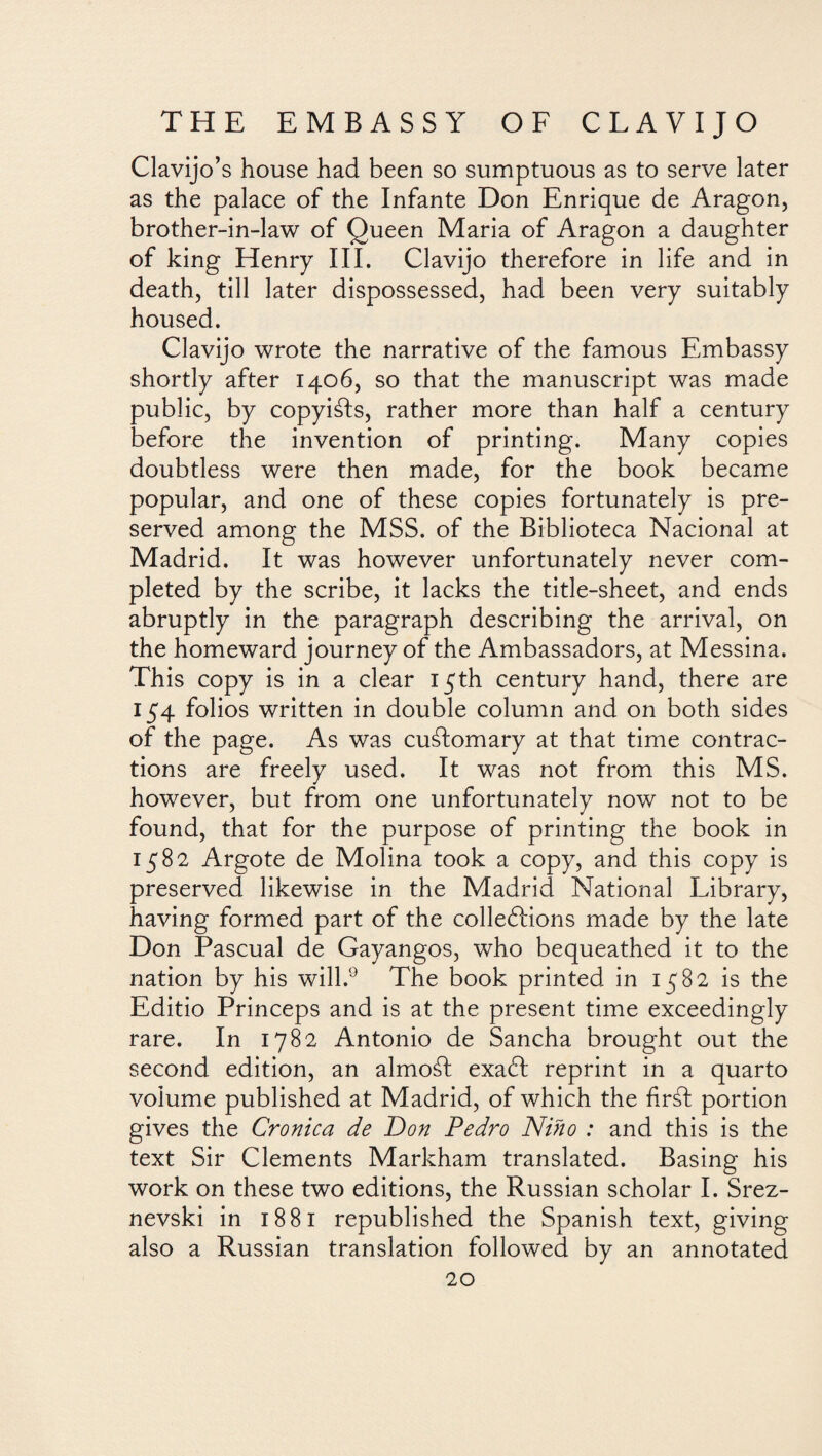 Clavijo’s house had been so sumptuous as to serve later as the palace of the Infante Don Enrique de Aragon, brother-in-law of Queen Maria of Aragon a daughter of king Henry III. Clavijo therefore in life and in death, till later dispossessed, had been very suitably housed. Clavijo wrote the narrative of the famous Embassy shortly after 1406, so that the manuscript was made public, by copyiáls, rather more than half a century before the invention of printing. Many copies doubtless were then made, for the book became popular, and one of these copies fortunately is pre¬ served among the MSS. of the Biblioteca Nacional at Madrid. It was however unfortunately never com¬ pleted by the scribe, it lacks the title-sheet, and ends abruptly in the paragraph describing the arrival, on the homeward journey of the Ambassadors, at Messina. This copy is in a clear 15th century hand, there are 154 folios written in double column and on both sides of the page. As was customary at that time contrac¬ tions are freely used. It was not from this MS. however, but from one unfortunately now not to be found, that for the purpose of printing the book in 1582 Argote de Molina took a copy, and this copy is preserved likewise in the Madrid National Library, having formed part of the cohesions made by the late Don Pascual de Gayangos, who bequeathed it to the nation by his will.9 The book printed in 1582 is the Editio Princeps and is at the present time exceedingly rare. In 1782 Antonio de Sancha brought out the second edition, an almorí exaft reprint in a quarto volume published at Madrid, of which the firáf portion gives the Crónica de Don Pedro Niño : and this is the text Sir Clements Markham translated. Basing his work on these two editions, the Russian scholar I. Srez- nevski in 1881 republished the Spanish text, giving also a Russian translation followed by an annotated