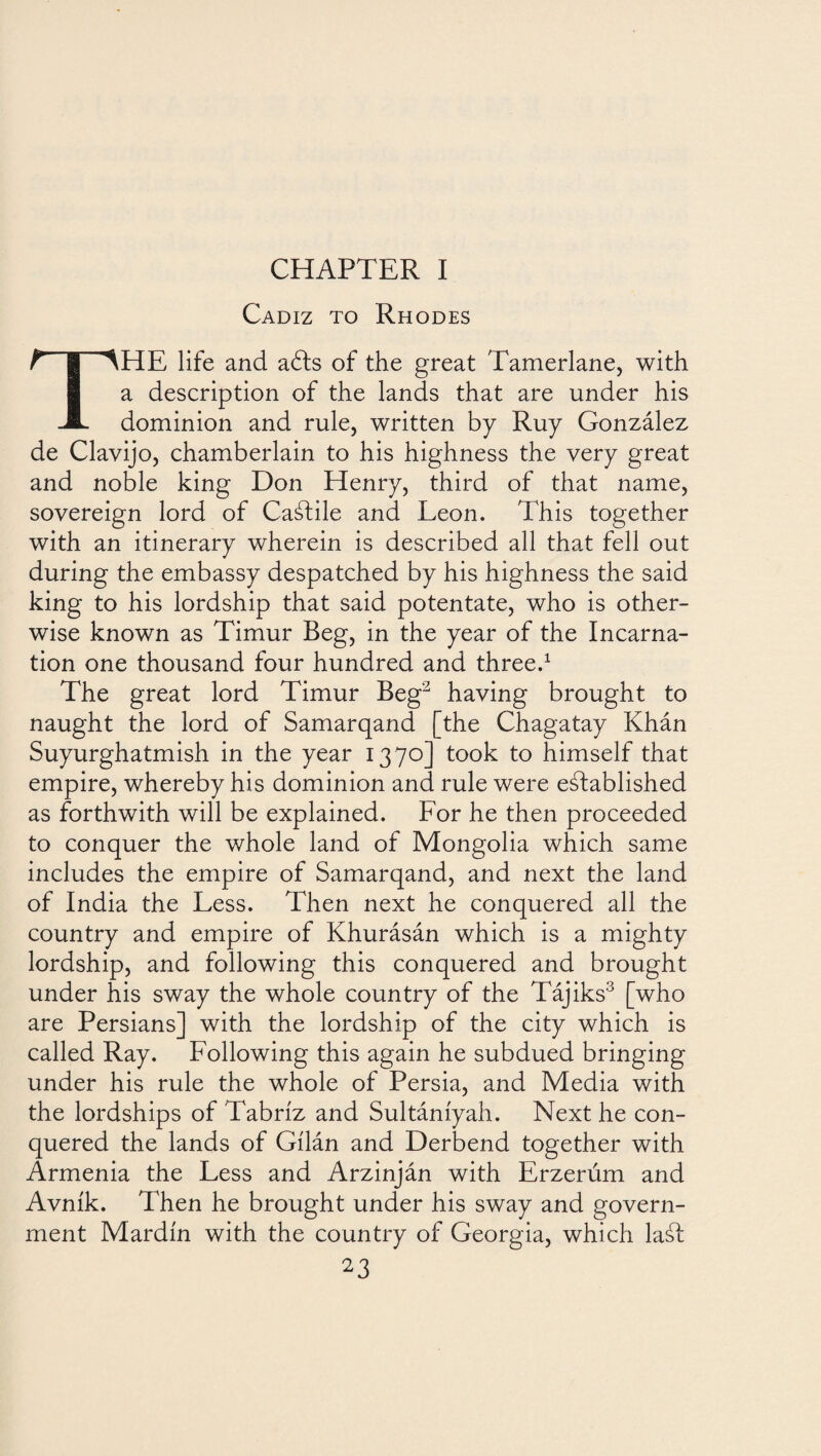 CHAPTER I Cadiz to Rhodes THE life and adts of the great Tamerlane, with a description of the lands that are under his dominion and rule, written by Ruy González de Clavijo, chamberlain to his highness the very great and noble king Don Henry, third of that name, sovereign lord of Caálile and Leon. This together with an itinerary wherein is described all that fell out during the embassy despatched by his highness the said king to his lordship that said potentate, who is other¬ wise known as Timur Beg, in the year of the Incarna¬ tion one thousand four hundred and three.1 The great lord Timur Beg2 having brought to naught the lord of Samarqand [the Chagatay Khán Suyurghatmish in the year 1370] took to himself that empire, whereby his dominion and rule were established as forthwith will be explained. For he then proceeded to conquer the whole land of Mongolia which same includes the empire of Samarqand, and next the land of India the Less. Then next he conquered all the country and empire of Khurásán which is a mighty lordship, and following this conquered and brought under his sway the whole country of the Tájiks3 [who are Persians] with the lordship of the city which is called Ray. Following this again he subdued bringing under his rule the whole of Persia, and Media with the lordships of Tabriz and Sultáníyah. Next he con¬ quered the lands of Gílán and Derbend together with Armenia the Less and Arzinján with Erzerúm and Avnik. Then he brought under his sway and govern¬ ment Mardin with the country of Georgia, which laál