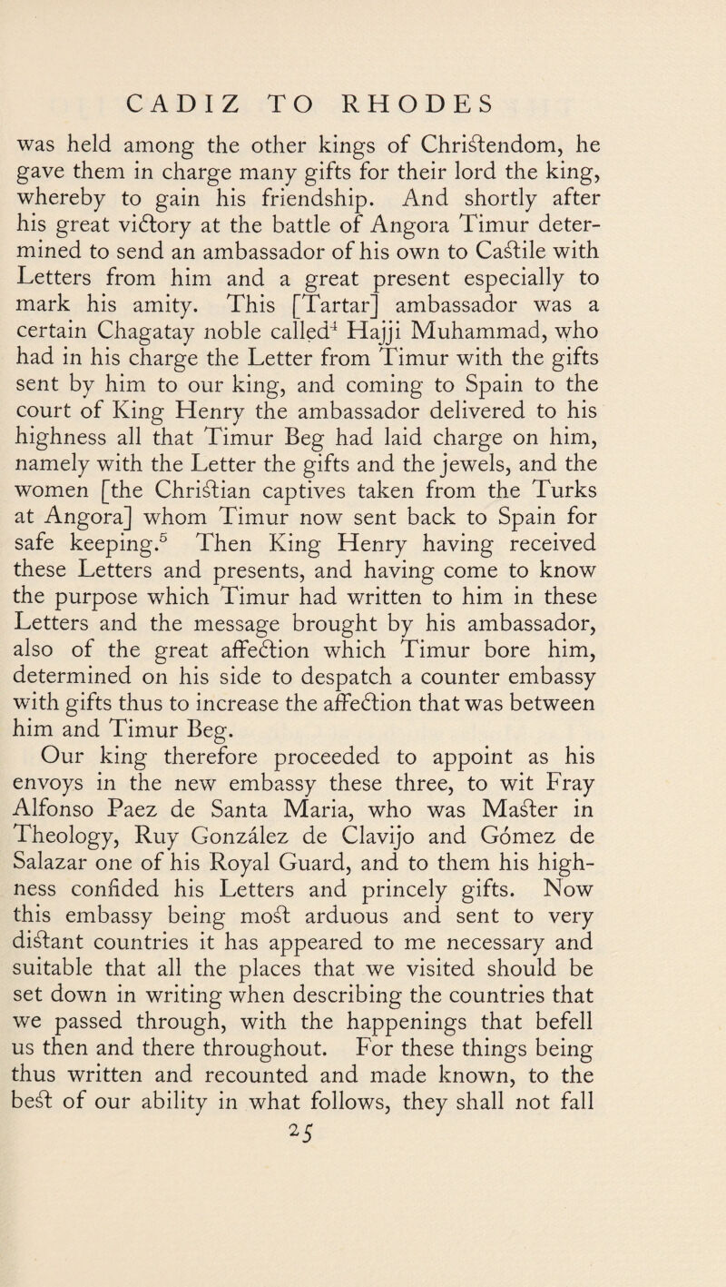 was held among the other kings of Christendom, he gave them in charge many gifts for their lord the king, whereby to gain his friendship. And shortly after his great victory at the battle of Angora Timur deter¬ mined to send an ambassador of his own to CaStile with Letters from him and a great present especially to mark his amity. This Tartar ambassador was a certain Chagatay noble called4 Hajji Muhammad, who had in his charge the Letter from Timur with the gifts sent by him to our king, and coming to Spain to the court of King Henry the ambassador delivered to his highness all that Timur Beg had laid charge on him, namely with the Letter the gifts and the jewels, and the women [the Christian captives taken from the Turks at Angora] whom Timur now sent back to Spain for safe keeping.5 Then King Henry having received these Letters and presents, and having come to know the purpose which Timur had written to him in these Letters and the message brought by his ambassador, also of the great affeótion which Timur bore him, determined on his side to despatch a counter embassy with gifts thus to increase the afFeótion that was between him and Timur Beg. Our king therefore proceeded to appoint as his envoys in the new embassy these three, to wit Fray Alfonso Paez de Santa Maria, who was Maáler in Theology, Ruy González de Clavijo and Gómez de Salazar one of his Royal Guard, and to them his high¬ ness confided his Letters and princely gifts. Now this embassy being mosl arduous and sent to very diátant countries it has appeared to me necessary and suitable that all the places that we visited should be set down in writing when describing the countries that we passed through, with the happenings that befell us then and there throughout. For these things being thus written and recounted and made known, to the beáf of our ability in what follows, they shall not fall