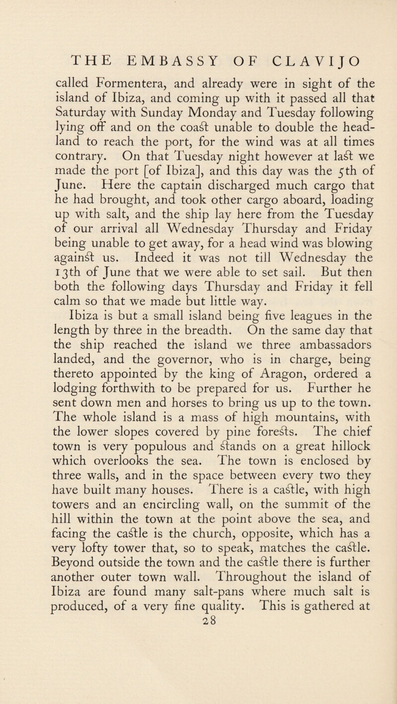 called Formentera, and already were in sight of the island of Ibiza, and coming up with it passed all that Saturday with Sunday Monday and Tuesday following lying off and on the coaál unable to double the head¬ land to reach the port, for the wind was at all times contrary. On that Tuesday night however at laát we made the port [of Ibiza], and this day was the 5th of June. Here the captain discharged much cargo that he had brought, and took other cargo aboard, loading up with salt, and the ship lay here from the Tuesday of our arrival all Wednesday Thursday and Friday being unable to get away, for a head wind was blowing againál us. Indeed it was not till Wednesday the 13th of June that we were able to set sail. But then both the following days Thursday and Friday it fell calm so that we made but little way. Ibiza is but a small island being five leagues in the length by three in the breadth. On the same day that the ship reached the island we three ambassadors landed, and the governor, who is in charge, being thereto appointed by the king of Aragon, ordered a lodging forthwith to be prepared for us. Further he sent down men and horses to bring us up to the town. The whole island is a mass of high mountains, with the lower slopes covered by pine foreéls. The chief town is very populous and ¿lands on a great hillock which overlooks the sea. The town is enclosed by three walls, and in the space between every two they have built many houses. There is a caálle, with high towers and an encircling wall, on the summit of the hill within the town at the point above the sea, and facing the caálle is the church, opposite, which has a very lofty tower that, so to speak, matches the caálle. Beyond outside the town and the caálle there is further another outer town wall. Throughout the island of Ibiza are found many salt-pans where much salt is produced, of a very fine quality. This is gathered at