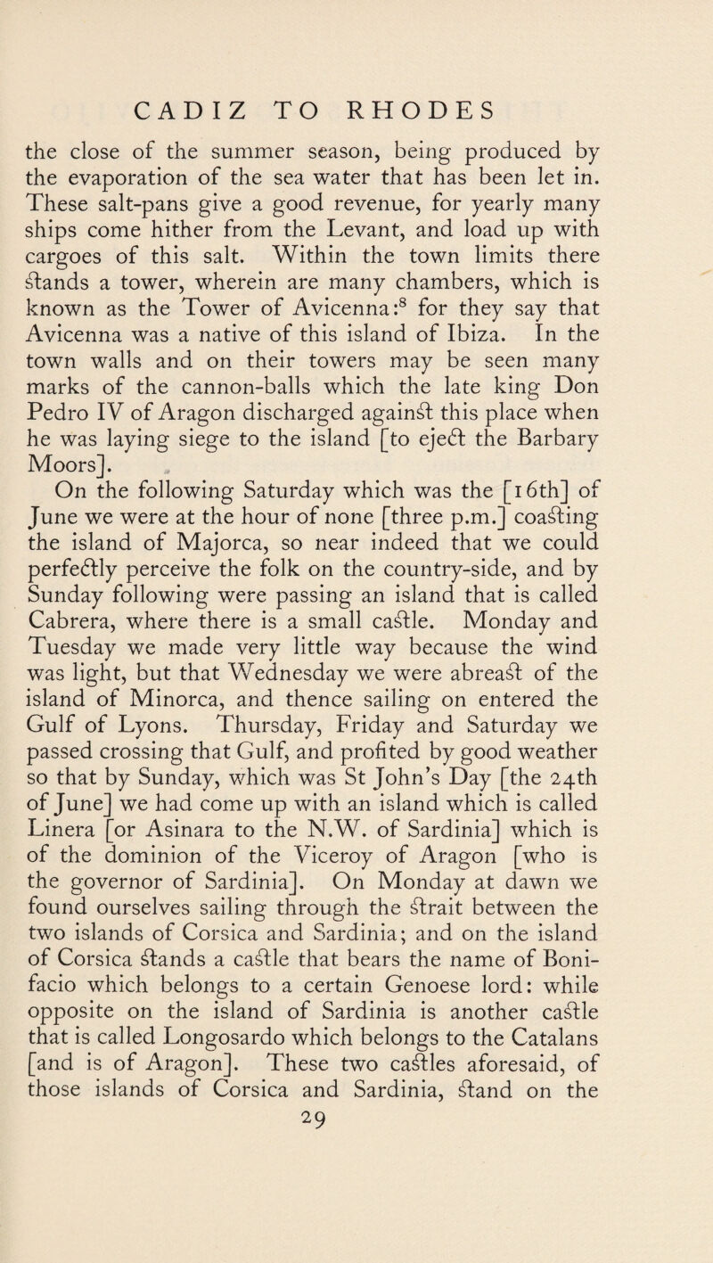 the close of the summer season, being produced by the evaporation of the sea water that has been let in. These salt-pans give a good revenue, for yearly many ships come hither from the Levant, and load up with cargoes of this salt. Within the town limits there ¿lands a tower, wherein are many chambers, which is known as the Tower of Avicenna:8 for they say that Avicenna was a native of this island of Ibiza. In the town walls and on their towers may be seen many marks of the cannon-balls which the late king Don Pedro IV of Aragon discharged against this place when he was laying siege to the island [to eje61 the Barbary Moors]. On the following Saturday which was the [i 6th] of June we were at the hour of none [three p.m.] coasting the island of Majorca, so near indeed that we could perfeblly perceive the folk on the country-side, and by Sunday following were passing an island that is called Cabrera, where there is a small ca¿lle. Monday and Tuesday we made very little way because the wind was light, but that Wednesday we were abrea¿l of the island of Minorca, and thence sailing on entered the Gulf of Lyons. Thursday, Friday and Saturday we passed crossing that Gulf, and profited by good weather so that by Sunday, which was St John’s Day [the 24th of June] we had come up with an island which is called Linera [or Asinara to the N.W. of Sardinia] which is who is of the dominion of the Viceroy of Aragon the governor of Sardinia]. On Monday at dawn we found ourselves sailing through the ¿Irait between the two islands of Corsica and Sardinia; and on the island of Corsica ¿lands a ca¿lle that bears the name of Boni¬ facio which belongs to a certain Genoese lord: while opposite on the island of Sardinia is another ca¿lle that is called Longosardo which belongs to the Catalans [and is of Aragon]. These two cables aforesaid, of those islands of Corsica and Sardinia, ¿land on the