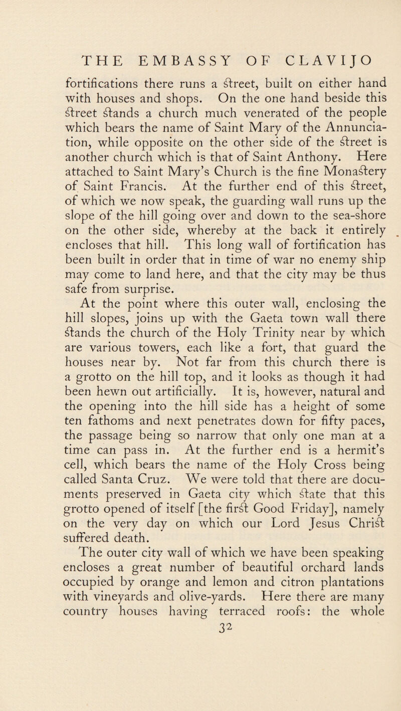 fortifications there runs a áfreet, built on either hand with houses and shops. On the one hand beside this áfreet áfands a church much venerated of the people which bears the name of Saint Mary of the Annuncia¬ tion, while opposite on the other side of the áfreet is another church which is that of Saint Anthony. Here attached to Saint Mary’s Church is the fine Monastery of Saint Francis. At the further end of this áfreet, of which we now speak, the guarding wall runs up the slope of the hill going over and down to the sea-shore on the other side, whereby at the back it entirely encloses that hill. This long wall of fortification has been built in order that in time of war no enemy ship may come to land here, and that the city may be thus safe from surprise. At the point where this outer wall, enclosing the hill slopes, joins up with the Gaeta town wall there áfands the church of the Holy Trinity near by which are various towers, each like a fort, that guard the houses near by. Not far from this church there is a grotto on the hill top, and it looks as though it had been hewn out artificially. It is, however, natural and the opening into the hill side has a height of some ten fathoms and next penetrates down for fifty paces, the passage being so narrow that only one man at a time can pass in. At the further end is a hermit’s cell, which bears the name of the Holy Cross being called Santa Cruz. We were told that there are docu¬ ments preserved in Gaeta city which álate that this grotto opened of itself [the firáf Good Friday], namely on the very day on which our Lord Jesus Chriáf suffered death. The outer city wall of which we have been speaking encloses a great number of beautiful orchard lands occupied by orange and lemon and citron plantations with vineyards and olive-yards. Here there are many country houses having terraced roofs: the whole